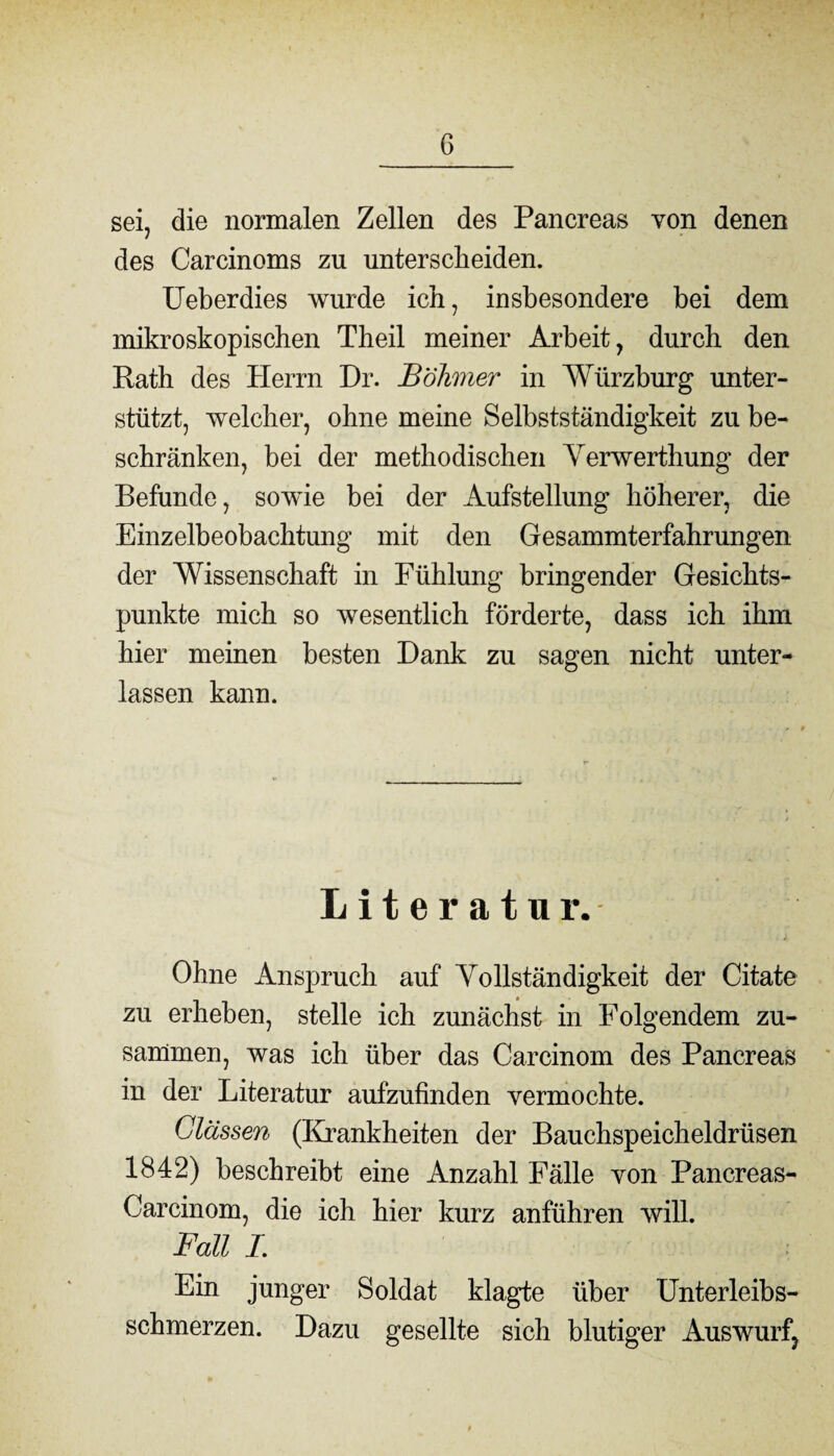 sei, die normalen Zellen des Pancreas von denen / des Carcinoms zu unterscheiden. Ueberdies wurde ich, insbesondere bei dem mikroskopischen Theil meiner Arbeit, durch den Rath des Herrn Dr. Böhmer in Würzburg unter¬ stützt, welcher, ohne meine Selbstständigkeit zu be¬ schränken, bei der methodischen Verwerthung der Befunde, sowie bei der Aufstellung höherer, die Einzelbeobachtung mit den Gesammterfahrungen der Wissenschaft in Fühlung bringender Gesichts¬ punkte mich so wesentlich förderte, dass ich ihm hier meinen besten Dank zu sagen nicht unter¬ lassen kann. Literatur. Ohne Anspruch auf Yollständigkeit der Citate zu erheben, stelle ich zunächst in Folgendem zu¬ sammen, was ich über das Carcinom des Pancreas in der Literatur aufzufinden vermochte. Clässen (Krankheiten der Bauchspeicheldrüsen 1842) beschreibt eine Anzahl Fälle von Pancreas- Carcinom, die ich hier kurz anführen will. Fall I. Ein junger Soldat klagte über Unterleibs¬ schmerzen. Dazu gesellte sich blutiger Auswurf, 9