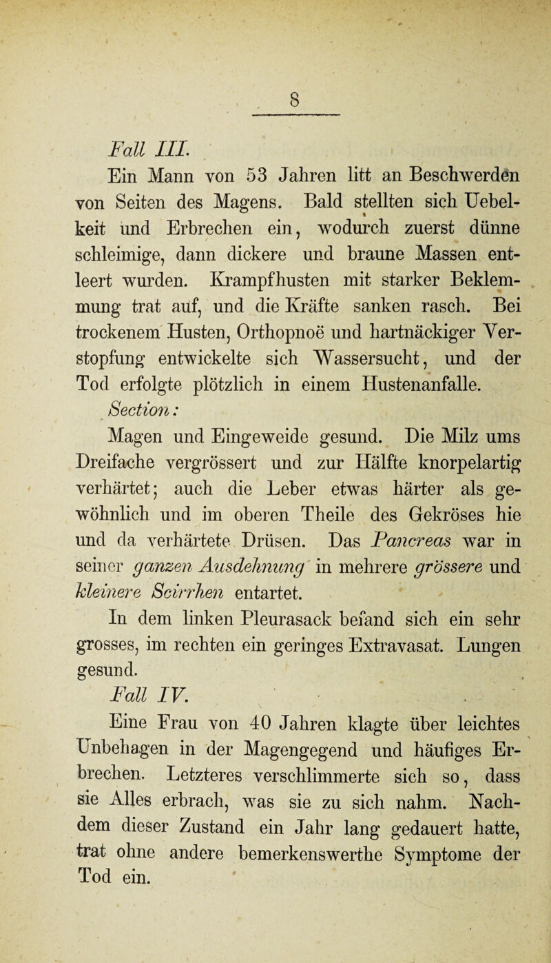 Fall III Ein Mann von 53 Jahren litt an Beschwerden von Seiten des Magens. Bald stellten sich Uebel- keit und Erbrechen ein, wodurch zuerst dünne schleimige, dann dickere und braune Massen ent¬ leert wurden. Krampfhusten mit starker Beklem¬ mung trat auf, und die Kräfte sanken rasch. Bei trockenem Husten, Orthopnoe und hartnäckiger Ver¬ stopfung entwickelte sich Wassersucht, und der Tod erfolgte plötzlich in einem Hustenanfalle. Section: Magen und Eingeweide gesund. Die Milz ums Dreifache vergrössert und zur Hälfte knorpelartig verhärtet; auch die Leber etwas härter als ge¬ wöhnlich und im oberen Theile des Gekröses hie und da verhärtete Drüsen. Das Pancreas war in seiner ganzen Ausdehnung in mehrere grössere und kleinere Scirrhen entartet. In dem linken Pleurasack befand sich ein sehr grosses, im rechten ein geringes Extravasat. Lungen gesund. Fall IV. \ y Eine Frau von 40 Jahren klagte über leichtes Unbehagen in der Magengegend und häufiges Er¬ brechen. Letzteres verschlimmerte sich so, dass sie Alles erbrach, was sie zu sich nahm. Nach¬ dem dieser Zustand ein Jahr lang gedauert hatte, trat ohne andere bemerkenswerthe Symptome der Tod ein.