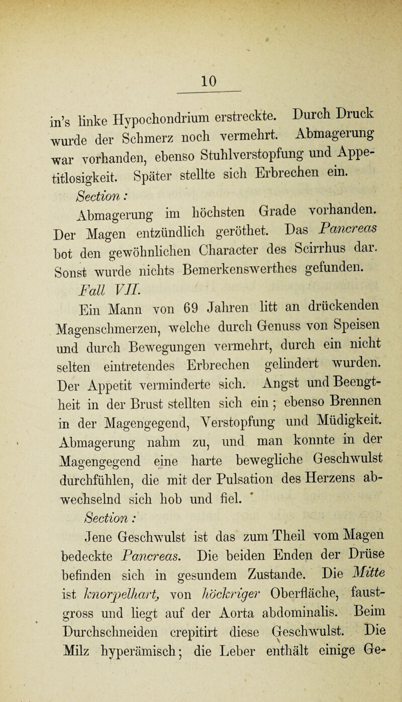 in’s linke Hypochondrium erstreckte. Durch Druck wurde der Schmerz noch vermehrt. Abmageiung war vorhanden, ebenso Stuhlverstopfung und Appe- titlosigkeit. Später stellte sich Erbrechen ein, Section: Abmagerung im höchsten Grade voihanden. Der Magen entzündlich geröthet. Das Pancreas hot den gewöhnlichen Character des Scirrhus dar. Sonst wurde nichts Bemerkenswerthes gefunden. Fall VIL Ein Mann von 69 Jahren litt an drückenden Magenschmerzen, welche durch Genuss von Speisen und durch Bewegungen vermehrt, durch ein nicht selten eintretendes Erbrechen gelindert wurden. Der Appetit verminderte sich. Angst und Beengt¬ heit in der Brust stellten sich ein ; ebenso Brennen in der Magengegend, Verstopfung und Müdigkeit. Abmagerung nahm zu, und man konnte in der Magengegend eine harte bewegliche Geschwulst durchfühlen, die mit der Pulsation des Herzens ab¬ wechselnd sich hob und fiel. Section: Jene Geschwulst ist das zum Theil vom Magen bedeckte Pancreas. Die beiden Enden der Drüse befinden sich in gesundem Zustande. Die Mitte ist knorjpelhartj von höckriger Oberfläche, faust¬ gross und liegt auf der Aorta abdominalis. Beim Durchschneiden crepitirt diese Geschwulst. Die 1 v . . Milz hyperämisch; die Leber enthält einige Ge-