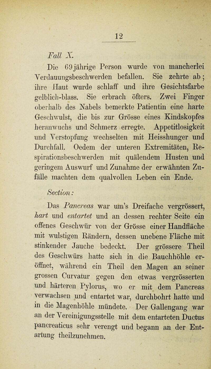 Fall X. Die 69 jährige Person wurde von mancherlei Verdammgsbeschwerden befallen. Sie zehrte ab; ihre Haut wurde schlaff und ihre Gesichtsfarbe gelblich-blass. Sie erbrach öfters. Z wei Finger oberhalb des Habels bemerkte Patientin eine harte Geschwulst, die bis zur Grösse eines Kindskopfes heranwuchs und Schmerz erregte. Appetitlosigkeit und Verstopfung wechselten mit Heisshunger und Durchfall. Oedem der unteren Extremitäten, Re¬ spirationsbeschwerden mit quälendem Husten und geringem Auswurf und Zunahme der erwähnten Zu¬ fälle machten dem qualvollen Leben ein Ende. Section: Das Pancreas war um’s Dreifache vergrössert, hart und entartet und an dessen rechter Seite ein offenes Geschwür von der Grösse einer Handfläche mit wulstigen Rändern, dessen unebene Fläche mit stinkender Jauche bedeckt. Der grössere Theil des Geschwürs hatte sich in die Bauchhöhle er¬ öffnet, während ein Theil den Magen an seiner grossen Curvatur gegen den etwras vergrösserten und härteren Pylorus, wo er mit dem Pancreas verwachsen und entartet war, durchbohrt hatte und in die Magenhöhle mündete. Der Gallengang war an der A ereinigungsstelle mit dem entarteten Ductus pancreaticus sehr verengt und begann an der Ent¬ artung theilzunehmen.