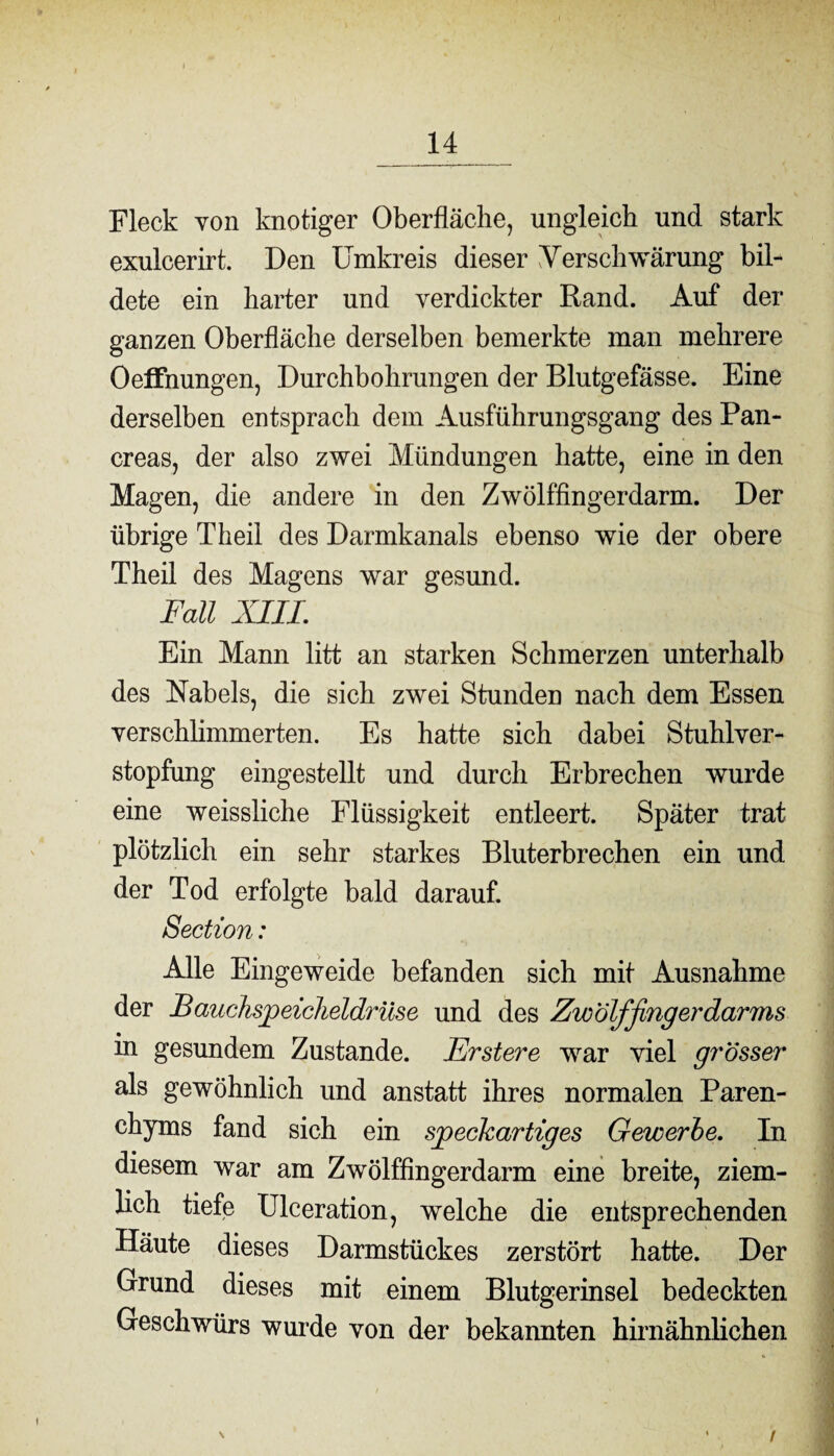 Fleck von knotiger Oberfläche, ungleich und stark exulcerirt. Den Umkreis dieser Verschwärung bil¬ dete ein harter und verdickter Rand. Auf der ganzen Oberfläche derselben bemerkte man mehrere Oeffnungen, Durchbohrungen der Blutgefässe. Eine derselben entsprach dem Ausführungsgang des Pan- creas, der also zwei Mündungen hatte, eine in den Magen, die andere in den Zwölffingerdarm. Der übrige Theil des Darmkanals ebenso wie der obere Theil des Magens war gesund. Fall XIII. Ein Mann litt an starken Schmerzen unterhalb des Nabels, die sich zwei Stunden nach dem Essen verschlimmerten. Es hatte sich dabei Stuhlver¬ stopfung eingestellt und durch Erbrechen wurde eine weissliche Flüssigkeit entleert. Später trat plötzlich ein sehr starkes Bluterbrechen ein und der Tod erfolgte bald darauf. Section: Alle Eingeweide befanden sich mit Ausnahme der Bauchspeicheldrüse und des Zwölffingerdarms in gesundem Zustande. Erstere war viel grösser als gewöhnlich und anstatt ihres normalen Paren¬ chyms fand sich ein speckartiges Gewerbe. In diesem war am Zwölffingerdarm eine breite, ziem¬ lich tiefe Ulceration, welche die entsprechenden Häute dieses Darmstückes zerstört hatte. Der Grund dieses mit einem Blutgerinsel bedeckten Geschwürs wurde von der bekannten hirnähnlichen