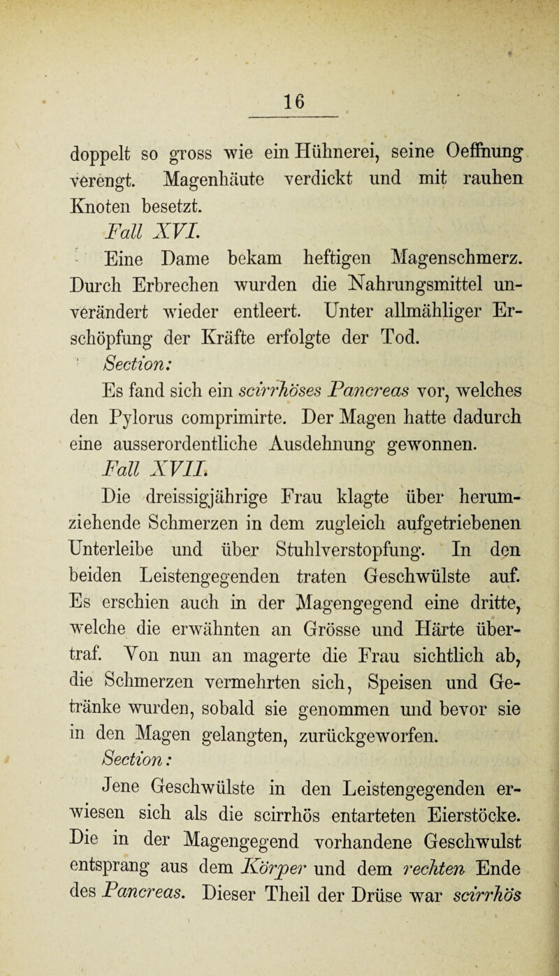 doppelt so gross wie ein Hühnerei, seine Oeffhung verengt. Magenhäute verdickt und mit rauhen Knoten besetzt. Fall XVI. Eine Dame bekam heftigen Magenschmerz. Durch Erbrechen wurden die Nahrungsmittel un¬ verändert wieder entleert. Unter allmähliger Er¬ schöpfung der Kräfte erfolgte der Tod. Section: Es fand sich ein scirrhöses Pancreas vor, welches den Pylorus comprimirte. Der Magen hatte dadurch eine ausserordentliche xYusdehnung gewonnen. Fall XVII Die dreissigjährige Frau klagte über herum¬ ziehende Schmerzen in dem zugleich aufgetriebenen Unterleibe und über Stuhlverstopfung. In den beiden Leistengegenden traten Geschwülste auf. Es erschien auch in der Magengegend eine dritte, welche die erwähnten an Grösse und Härte iiber- traf. Von nun an magerte die Frau sichtlich ab, die Schmerzen vermehrten sich, Speisen und Ge¬ tränke wurden, sobald sie genommen und bevor sie in den Magen gelangten, zurückgeworfen. Section: Jene Geschwülste in den Leistengegenden er¬ wiesen sich als die scirrhös entarteten Eierstöcke. Die in der Magengegend vorhandene Geschwulst entsprang aus dem Ivörjoer und dem rechten Ende des Pancreas. Dieser Theil der Drüse war scirrhös