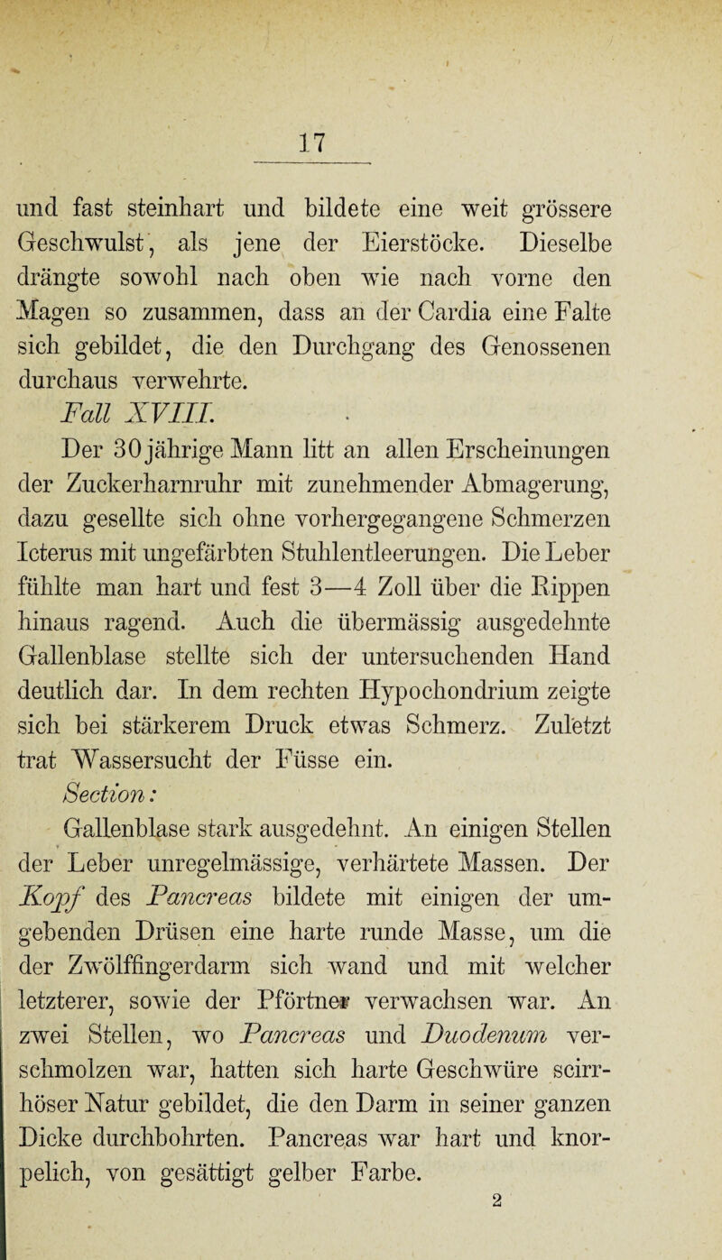 17 und fast steinhart und bildete eine weit grössere Geschwulst, als jene der Eierstöcke. Dieselbe drängte sowohl nach oben wie nach vorne den Magen so zusammen, dass an der Cardia eine Falte sich gebildet, die den Durchgang des Genossenen durchaus verwehrte. Fall XVIII. Der 30 jährige Mann litt an allen Erscheinungen der Zuckerharnruhr mit zunehmender Abmagerung, dazu gesellte sich ohne vorhergegangene Schmerzen Icterus mit ungefärbten Stuhlentleerungen. Die Leber fühlte man hart und fest 3—4 Zoll über die Rippen hinaus ragend. Auch die übermässig ausgedehnte Gallenblase stellte sich der untersuchenden Hand deutlich dar. In dem rechten Hypochondrium zeigte sich bei stärkerem Druck etwas Schmerz. Zuletzt trat Wassersucht der Eiisse ein. Section: Gallenblase stark ausgedehnt. An einigen Stellen der Leber unregelmässige, verhärtete Massen. Der Kopf des Pancreas bildete mit einigen der um¬ gebenden Drüsen eine harte runde Masse, um die der Zwölffingerdarm sich wand und mit welcher letzterer, sowie der Pförtnei verwachsen war. An zwei Stellen, wo Pancreas und Duodenum ver¬ schmolzen war, hatten sich harte Geschwüre scirr- höser Natur gebildet, die den Darm in seiner ganzen Dicke durchbohrten. Pancreas war hart und knor- pelich, von gesättigt gelber Farbe. 2