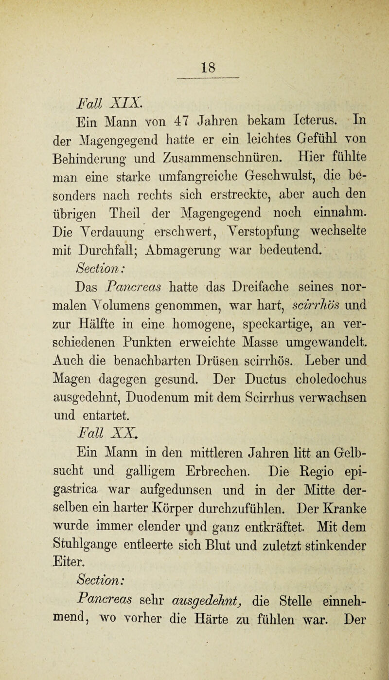 j Fall XIX, Ein Mann von 47 Jahren bekam Icterus. In der Magengegend hatte er ein leichtes Gefühl von Behinderung und Zusammenschnüren. Hier fühlte man eine starke umfangreiche Geschwulst, die be¬ sonders nach rechts sich erstreckte, aber auch den übrigen Theil der Magengegend noch einnahm. Die Verdauung erschwert, Verstopfung wechselte mit Durchfall; Abmagerung war bedeutend. Section: Das Pancreas hatte das Dreifache seines nor¬ malen Volumens genommen, war hart, scirrhös und zur Hälfte in eine homogene, speckartige, an ver¬ schiedenen Punkten erweichte Masse umgewandelt. Auch die benachbarten Drüsen scirrhös. Leber und Magen dagegen gesund. Der Ductus choledochus ausgedehnt, Duodenum mit dem Scirrhus verwachsen und entartet. Fall AX Ein Mann in den mittleren Jahren litt an Gelb¬ sucht und galligem Erbrechen. Die Regio epi- gastrica war aufgedunsen und in der Mitte der¬ selben ein harter Körper durchzufühlen. Der Kranke wurde immer elender und ganz entkräftet. Mit dem Stuhlgange entleerte sich Blut und zuletzt stinkender Eiter. Section: Pancreas sehr ausgedehnt, die Stelle einneh¬ mend, wo vorher die Härte zu fühlen war. Der