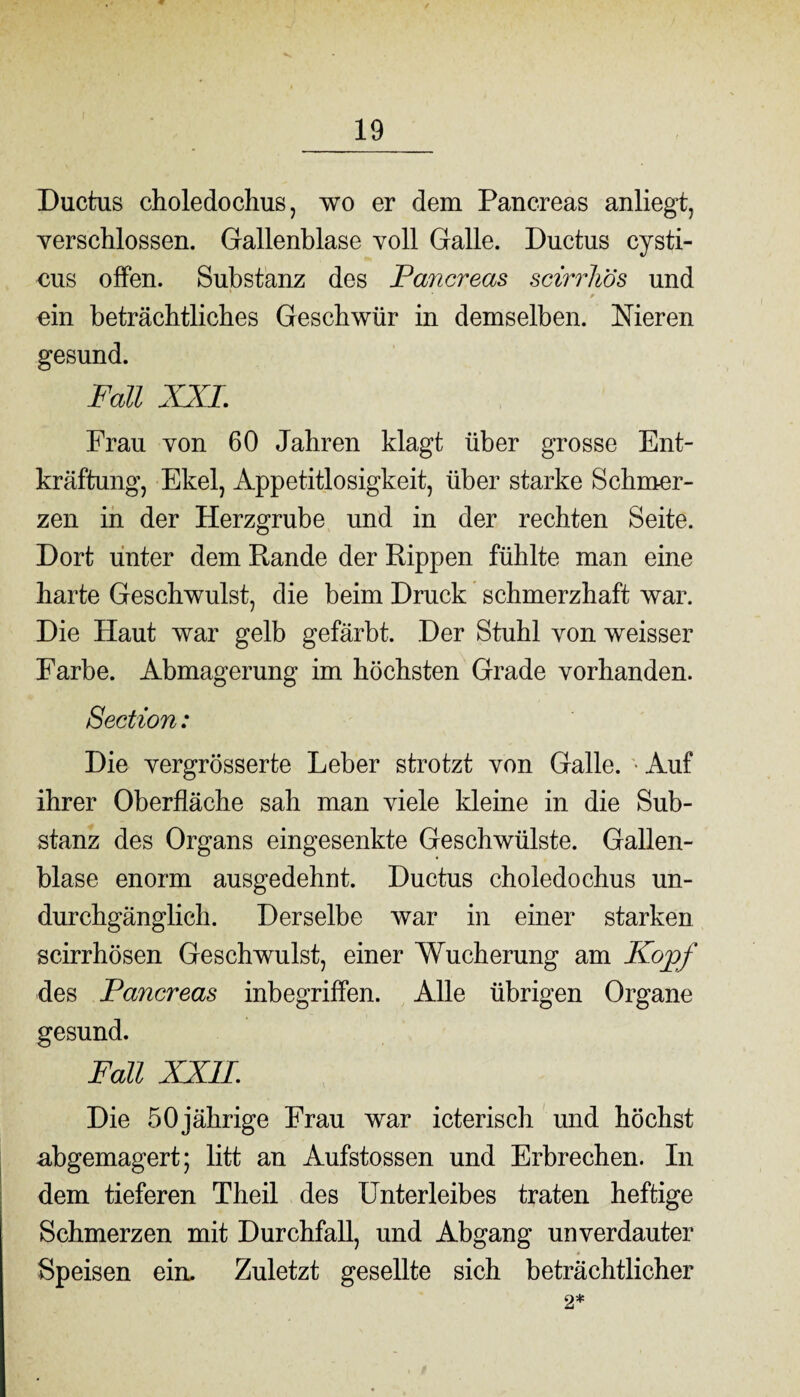 Ductus choledochus, wo er dem Pancreas anliegt, verschlossen. Gallenblase voll Galle. Ductus cysti- eus offen. Substanz des Pancreas scirrhös und ein beträchtliches Geschwür in demselben. Nieren gesund. Fall XXL Frau von 60 Jahren klagt über grosse Ent¬ kräftung, Ekel, Appetitlosigkeit, über starke Schmer¬ zen in der Herzgrube und in der rechten Seite. Dort unter dem Rande der Rippen fühlte man eine harte Geschwulst, die beim Druck schmerzhaft war. Die Haut war gelb gefärbt. Der Stuhl von weisser Farbe. Abmagerung im höchsten Grade vorhanden. Section: Die vergrösserte Leber strotzt von Galle. Auf ihrer Oberfläche sah man viele kleine in die Sub¬ stanz des Organs eingesenkte Geschwülste. Gallen¬ blase enorm ausgedehnt. Ductus choledochus un- durchgänglich. Derselbe war in einer starken scirrhösen Geschwulst, einer Wucherung am Kopf des Pancreas inbegriffen. Alle übrigen Organe gesund. Fall XXII. Die 50jährige Frau war icterisch und höchst nbgemagert; litt an Aufstossen und Erbrechen. In dem tieferen Theil des Unterleibes traten heftige Schmerzen mit Durchfall, und Abgang unverdauter Speisen ein. Zuletzt gesellte sich beträchtlicher 2*