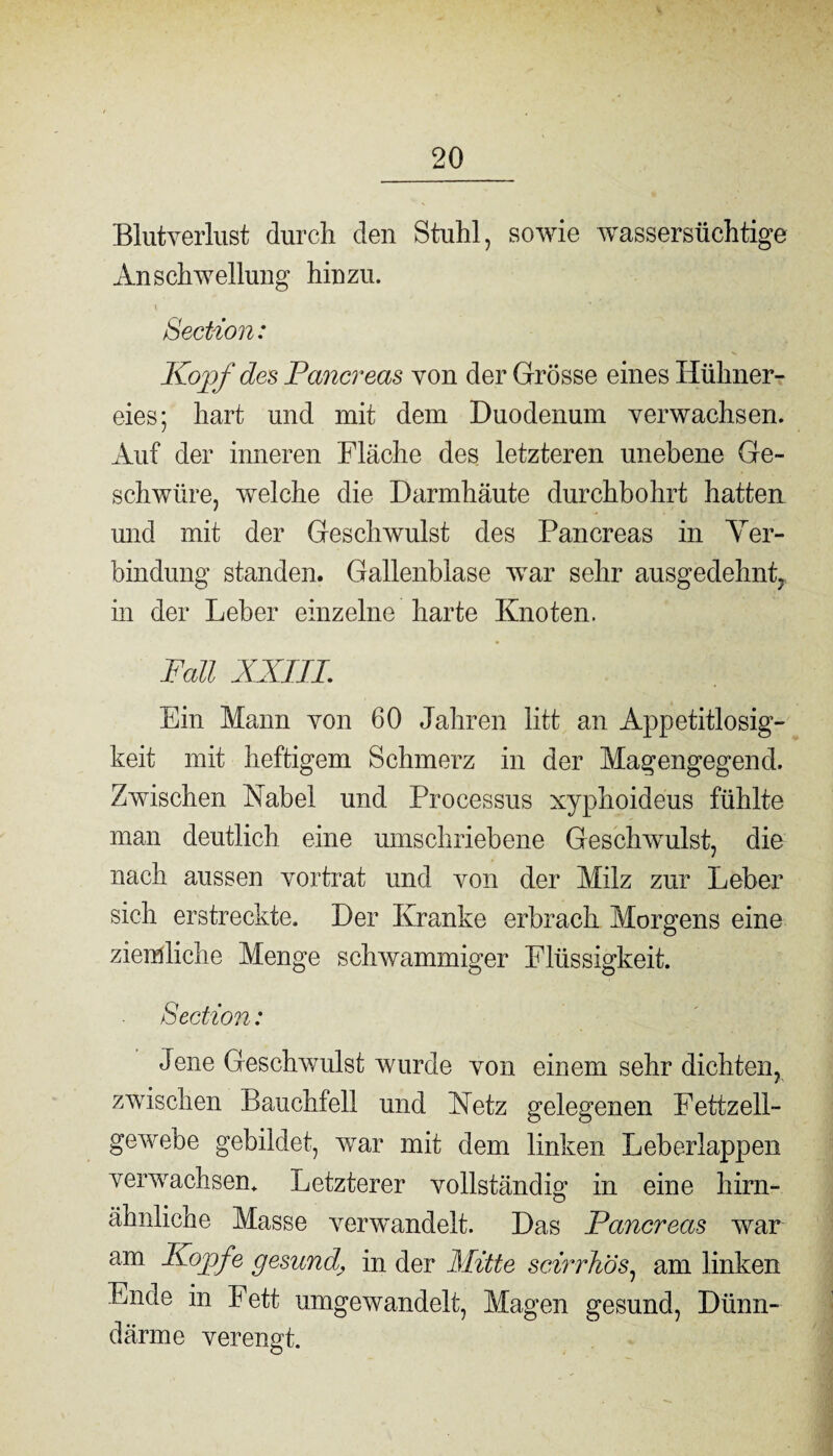 Blutverlust durch den Stuhl, sowie wassersüchtige Anschwellung hinzu. Section: Kopf des Pariereas von der Grösse eines Hühner¬ eies; hart und mit dem Duodenum verwachsen. Auf der inneren Fläche des letzteren unebene Ge¬ schwüre, welche die Darmhäute durchbohrt hatten und mit der Geschwulst des Pancreas in Ver¬ bindung standen. Gallenblase war sehr ausgedehnt^ in der Leber einzelne harte Knoten. Fall XXIIL Ein Mann von 60 Jahren litt an Appetitlosig¬ keit mit heftigem Schmerz in der Magengegend. Zwischen Kabel und Processus xyphoideus fühlte man deutlich eine umschriebene Geschwulst, die nach aussen vortrat und von der Milz zur Leber sich erstreckte. Der Kranke erbrach Morgens eine ziemliche Menge schwammiger Flüssigkeit. Section: Jene Geschwulst wurde von einem sehr dichten, zwischen Bauchfell und Ketz gelegenen Fettzell¬ gewebe gebildet, war mit dem linken Leberlappen verwachsen. Letzterer vollständig in eine hirn- ähnliche Masse verwandelt. Das Pancreas war am Kopfe gesundin der Mitte scirrhös, am linken Ende in Fett umgewandelt, Magen gesund, Dünn¬ därme verengt.