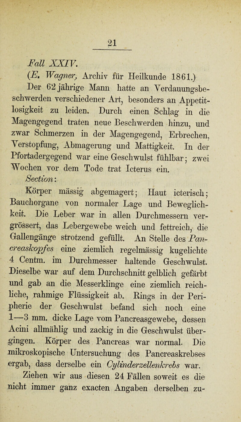 Fall XXIV. iß, Wagner, Archiv für Heilkunde 1861.) Der 62 jährige Mann hatte an Verdauungsbe¬ schwerden verschiedener Art, besonders an Appetit¬ losigkeit zu leiden. Durch einen Schlag in die Magengegend traten neue Beschwerden hinzu, und zwar Schmerzen in der Magengegend, Erbrechen, Verstopfung, Abmagerung und Mattigkeit. In der Pfortadergegend war eine Geschwulst fühlbar; zwei Wochen vor dem Tode trat Icterus ein. Section: Körper massig abgemagert; Haut icterisch; Bauchorgane von normaler Lage und Beweglich¬ keit. Die Leber war in allen Durchmessern ver- grössert, das Lebergewebe weich und fettreich, die Gallengänge strotzend gefüllt. An Stelle des Pan- creashopfes eine ziemlich regelmässig kugelichte 4 Centm. im Durchmesser haltende Geschwulst. Dieselbe war auf dem Durchschnitt gelblich gefärbt und gab an die Messerklinge eine ziemlich reich¬ liche, rahmige Flüssigkeit ab. Rings in der Peri¬ pherie der Geschwulst befand sich noch eine 1—3 mm. dicke Lage vom Pancreasgewebe, dessen Acini allmählig und zackig in die Geschwulst über¬ gingen. Körper des Pancreas war normal. Die mikroskopische Untersuchung des Pancreaskrebses ergab, dass derselbe ein Cylinderzellenkrebs war. Ziehen wir aus diesen 24 Fällen soweit es die nicht immer ganz exacten Angaben derselben zu-