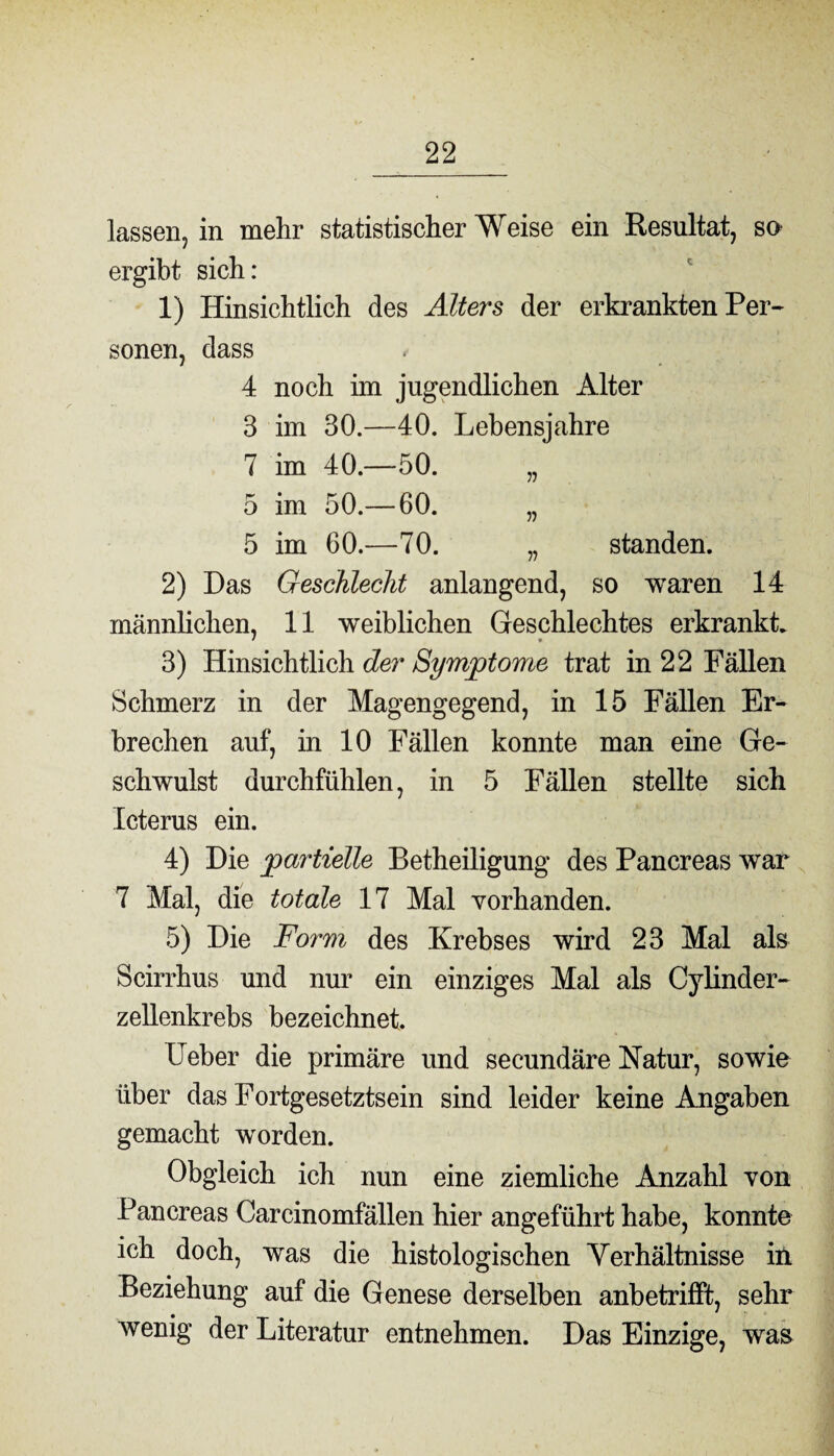 lassen, in mehr statistischerWeise ein Resultat, so ergibt sich: 1) Hinsichtlich des Alters der erkrankten Per¬ sonen, dass 4 noch im jugendlichen Alter 3 im 30.—40. Lebensjahre 7 im 40.—50. „ 5 im 50.— 60. „ 5 im 60.—70. „ standen. 2) Das Geschlecht anlangend, so waren 14 männlichen, 11 weiblichen Geschlechtes erkrankt. • » 3) Hinsichtlich der Symptome trat in 22 Fällen Schmerz in der Magengegend, in 15 Fällen Er¬ brechen auf, in 10 Fällen konnte man eine Ge¬ schwulst durchfühlen, in 5 Fällen stellte sich Icterus ein. 4) Die partielle Betheiligung des Pancreas war 7 Mal, die totale 17 Mal vorhanden. 5) Die Form des Krebses wird 23 Mal als Scirrhus und nur ein einziges Mal als Cylinder- zellenkrebs bezeichnet. Ueber die primäre und secundäre Natur, sowie über das Fortgesetztsein sind leider keine Angaben gemacht worden. Obgleich ich nun eine ziemliche Anzahl von Pancreas Carcinomfällen hier angeführt habe, konnte ich doch, was die histologischen Verhältnisse in. Beziehung auf die Genese derselben anbetrifft, sehr wenig der Literatur entnehmen. Das Einzige, was