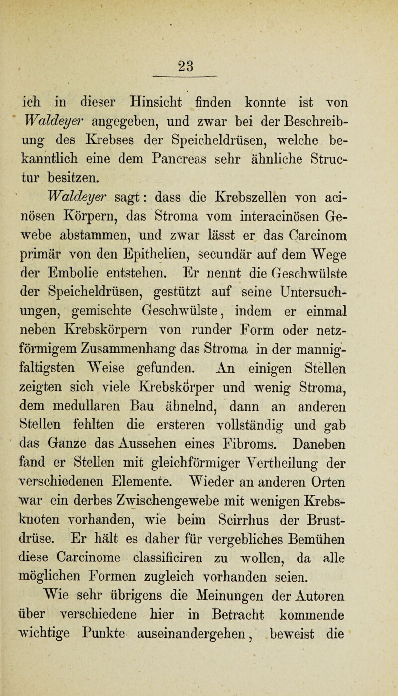 ich in dieser Hinsicht finden konnte ist von Waldeyer angegeben, und zwar hei der Beschreib¬ ung des Krebses der Speicheldrüsen, welche be¬ kanntlich eine dem Pancreas sehr ähnliche Struc- tur besitzen. Waldeyer sagt: dass die Krebszellen von aci- nösen Körpern, das Stroma vom interacinösen Ge¬ webe abstammen, und zwar lässt er das Car ein om primär von den Epithelien, secundär auf dem Wege der Embolie entstehen. Er nennt die Geschwülste der Speicheldrüsen, gestützt auf seine Untersuch¬ ungen, gemischte Geschwülste, indem er einmal neben Krebskörpern von runder Form oder netz¬ förmigem Zusammenhang das Stroma in der mannig¬ faltigsten Weise gefunden. An einigen Stellen zeigten sich viele Krebskörper und wenig Stroma, dem medullären Bau ähnelnd, dann an anderen Stellen fehlten die ersteren vollständig und gab das Ganze das Aussehen eines Fibroms. Daneben fand er Stellen mit gleichförmiger Yertheilung der verschiedenen Elemente. Wieder an anderen Orten war ein derbes Zwischengewebe mit wenigen Krebs¬ knoten vorhanden, wie beim Scirrhus der Brust¬ drüse. Er hält es daher für vergebliches Bemühen diese Carcinome classificiren zu wollen, da alle möglichen Formen zugleich vorhanden seien. Wie sehr übrigens die Meinungen der Autoren über verschiedene hier in Betracht kommende wichtige Punkte auseinandergehen, beweist die