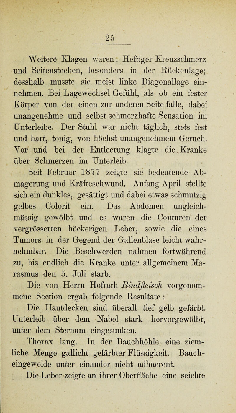 Weitere Klagen warenHeftiger Kreuzschmerz und Seitenstechen, besonders in der Rückenlage; desshalb musste sie meist linke Diagonallage ein- nehmen. Bei Lagewechsel Gefühl, als ob ein fester Körper von der einen zur anderen Seite falle, dabei unangenehme und selbst schmerzhafte Sensation im Unterleibe. Der Stuhl war nicht täglich, stets fest und hart, tonig, von höchst unangenehmem Geruch. Yor und bei der Entleerung klagte die . Kranke über Schmerzen im Unterleib. Seit Februar 1877 zeigte sie bedeutende Ab¬ magerung und Kräfteschwund. Anfang April stellte sich ein dunkles, gesättigt und dabei etwas schmutzig- gelbes Colorit ein. Das Abdomen ungleich- mässig gewölbt und es waren die Conturen der yergrösserten höckerigen Leber, sowie die eines Tumors in der Gegend der Gallenblase leicht wahr¬ nehmbar. Die Beschwerden nahmen fortwährend zu, bis endlich die Kranke unter allgemeinem Ma¬ rasmus den 5. Juli starb. Die von Herrn Hofrath Bmdfleisck vorgenom- mene Section ergab folgende Resultate : Die Hautdecken sind überall tief gelb gefärbt. Unterleib über dem Kabel stark hervorgewölbt, unter dem Sternum eingesunken. Thorax lang. In der Bauchhöhle eine ziem¬ liche Menge gallicht gefärbter Flüssigkeit. Bauch¬ eingeweide unter einander nicht adhaerent. Die Leber zeigte an ihrer Oberfläche eine seichte