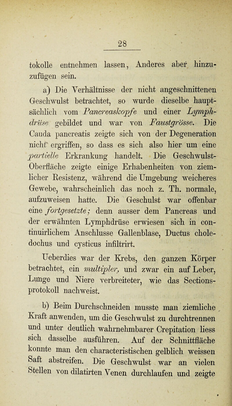 tokolle entnehmen lassen, Anderes aber hinzu- zufügen sein. a) Die Verhältnisse der nicht angeschnittenen Geschwulst betrachtet, so wurde dieselbe haupt¬ sächlich vom Pancreaskopfe und einer Lymph- drüse gebildet und war von Faustgrösse. Die Cauda pancreatis zeigte sich von der Degeneration nicht ergriffen, so dass es sich also hier um eine partielle Erkrankung handelt. Die Geschwulst- Oberfläche zeigte einige Erhabenheiten von ziem¬ licher Resistenz, während die Umgebung weicheres Gewebe, wahrscheinlich das noch z. Th. normale, aufzuweisen hatte. Die Geschulst wrar offenbar eine fortgesetzte; denn ausser dem Pancreas und der erwähnten Lymphdrüse erwiesen sich in con- tinuirlichem Anschlüsse Gallenblase, Ductus chole- dochus und cysticus infiltrirt. Ueberdies war der Krebs, den ganzen Körper betrachtet, ein multipler, und zwar ein auf Leber, Lunge und Niere verbreiteter, wrie das Sections- protokoll nachweist. b) Beim Durchschneiden musste man ziemliche Kraft anwenden, um die Geschwulst zu durchtrennen und unter deutlich wahrnehmbarer Crepitation liess sich dasselbe ausführen. Auf der Schnittfläche konnte man den characteristischen gelblich weissen Saft abstreifen. Die Geschwulst war an vielen Stellen von dilatirten Venen durchlaufen und zeigte *