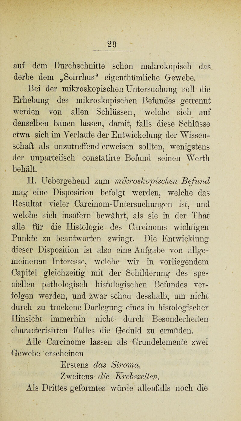 % auf dem Durchschnitte schon makrokopisch das derbe dem „Scirrhus“ eigenthümliche Gewebe. Bei der mikroskopischen Untersuchung soll die Erhebung des mikroskopischen Befundes getrennt werden von allen Schlüssen, welche sich auf denselben bauen lassen, damit, falls diese Schlüsse etwa sich im Verlaufe der Entwickelung der Wissen¬ schaft als unzutreffend erweisen sollten, wenigstens der unparteiisch constatirte Befund seinen Werth behält. II. Uebergehend zum mikroskopischen Befund mag eine Disposition befolgt werden, welche das Resultat vieler Carcinom-Untersuchungen ist, und welche sich insofern bewährt, als sie in der That alle für die Histologie des Carcinoms wichtigen Punkte zu beantworten zwingt. Die Entwicklung dieser Disposition ist also eine Aufgabe von allge¬ meinerem Interesse, welche wir in vorliegendem Capitel gleichzeitig mit der Schilderung des spe- ciellen pathologisch histologischen Befundes ver¬ folgen werden, und zwar schon desshalb, um nicht durch zu trockene Darlegung eines in histologischer Hinsicht immerhin nicht durch Besonderheiten characterisirten Falles die Geduld zu ermüden. Alle Carcinome lassen als Grundelemente zwei Gewebe erscheinen Erstens das Stroma, Zweitens die Krebszellen. Als Drittes geformtes würde allenfalls noch die