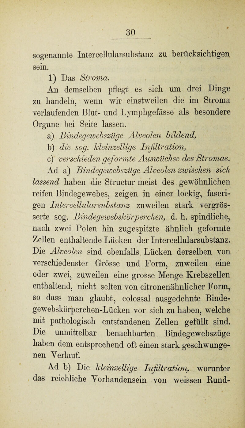 4 sogenannte Intercellularsubstanz zu berücksichtigen sein. 1) Das Stroma. An demselben pflegt es sich um drei Dinge zu handeln, wenn wir einstweilen die im Stroma verlaufenden Blut- und Lymphgefässe als besondere Organe bei Seite lassen. a) Bindegewebsziige Alveolen bildend b) die sog. kleinzellige Infiltration, c) verschieden geformte Auswüchse des Stromas. Ad a) Bindegewebszüge Alveolen zwischen sich lassend haben die Structur meist des gewöhnlichen reifen Bindegewebes, zeigen in einer lockig, faseri¬ gen Intercellularsubstanz zuweilen stark vergrös- serte sog. Bindegewebsk'örjgerchen, d. h. spindliche, nach zwei Polen hin zugespitzte ähnlich geformte Zellen enthaltende Lücken der Intercellularsubstanz. Die Alveolen sind ebenfalls Lücken derselben von verschiedenster Grösse und Form, zuweilen eine oder zwei, zuweilen eine grosse Menge Krebszellen enthaltend, nicht selten von citronenähnlicher Form, so dass man glaubt, colossal ausgedehnte Binde- gewebskörperchen-Lücken vor sich zu haben, welche mit pathologisch entstandenen Zellen gefüllt sind. Die unmittelbar benachbarten Bindegewebszüge haben dem entsprechend oft einen stark geschwunge¬ nen Verlauf. Ad b) Die kleinzellige Infiltration, worunter das reichliche Vorhandensein von weissen Rund-