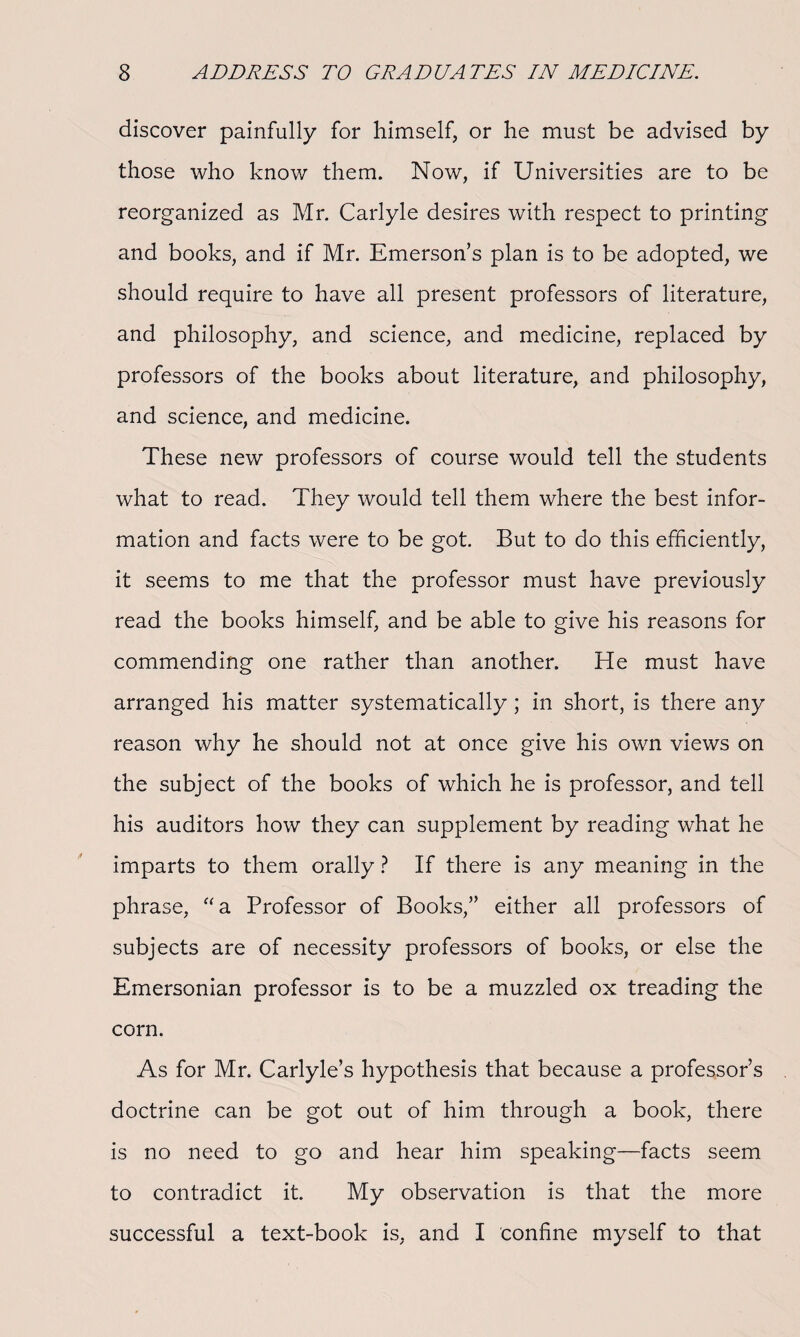 discover painfully for himself, or he must be advised by those who know them. Now, if Universities are to be reorganized as Mr. Carlyle desires with respect to printing and books, and if Mr. Emerson’s plan is to be adopted, we should require to have all present professors of literature, and philosophy, and science, and medicine, replaced by professors of the books about literature, and philosophy, and science, and medicine. These new professors of course would tell the students what to read. They would tell them where the best infor¬ mation and facts were to be got. But to do this efficiently, it seems to me that the professor must have previously read the books himself, and be able to give his reasons for commending one rather than another. He must have arranged his matter systematically; in short, is there any reason why he should not at once give his own views on the subject of the books of which he is professor, and tell his auditors how they can supplement by reading what he imparts to them orally ? If there is any meaning in the phrase, “a Professor of Books,” either all professors of subjects are of necessity professors of books, or else the Emersonian professor is to be a muzzled ox treading the corn. As for Mr. Carlyle’s hypothesis that because a professor’s doctrine can be got out of him through a book, there is no need to go and hear him speaking—facts seem to contradict it. My observation is that the more successful a text-book is, and I confine myself to that