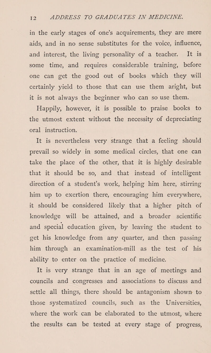 in the early stages of one’s acquirements, they are mere aids, and in no sense substitutes for the voice, influence, and interest, the living personality of a teacher. It is some time, and requires considerable training, before one can get the good out of books which they will certainly yield to those that can use them aright, but it is not always the beginner who can so use them. Happily, however, it is possible to praise books to the utmost extent without the necessity of depreciating oral instruction. It is nevertheless very strange that a feeling should prevail so widely in some medical circles, that one can take the place of the other, that it is highly desirable that it should be so, and that instead of intelligent direction of a student’s work, helping him here, stirring him up to exertion there, encouraging him everywhere, it should be considered likely that a higher pitch of knowledge will be attained, and a broader scientific and special education given, by leaving the student to get his knowledge from any quarter, and then passing him through an examination-mill as the test of his ability to enter on the practice of medicine. It is very strange that in an age of meetings and councils and congresses and associations to discuss and settle all things, there should be antagonism shown- to those systematized councils, such as the Universities, where the work can be elaborated to the utmost, where the results can be tested at every stage of progress,