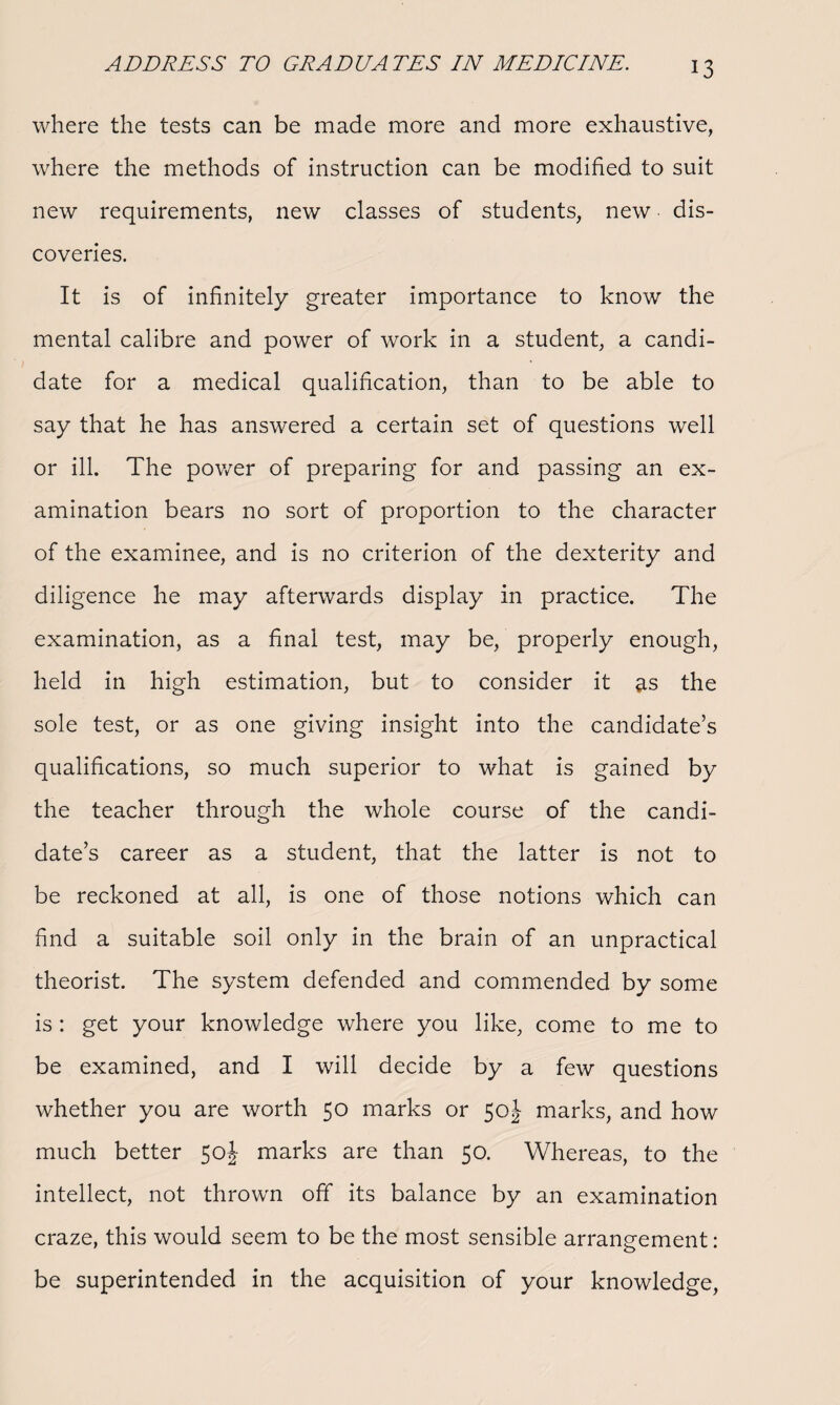 where the tests can be made more and more exhaustive, where the methods of instruction can be modified to suit new requirements, new classes of students, new dis¬ coveries. It is of infinitely greater importance to know the mental calibre and power of work in a student, a candi¬ date for a medical qualification, than to be able to say that he has answered a certain set of questions well or ill. The power of preparing for and passing an ex¬ amination bears no sort of proportion to the character of the examinee, and is no criterion of the dexterity and diligence he may afterwards display in practice. The examination, as a final test, may be, properly enough, held in high estimation, but to consider it as the sole test, or as one giving insight into the candidate’s qualifications, so much superior to what is gained by the teacher through the whole course of the candi¬ date’s career as a student, that the latter is not to be reckoned at all, is one of those notions which can find a suitable soil only in the brain of an unpractical theorist. The system defended and commended by some is: get your knowledge where you like, come to me to be examined, and I will decide by a few questions whether you are worth 50 marks or 50J marks, and how much better 50J marks are than 50. Whereas, to the intellect, not thrown off its balance by an examination craze, this would seem to be the most sensible arrangement: be superintended in the acquisition of your knowledge,