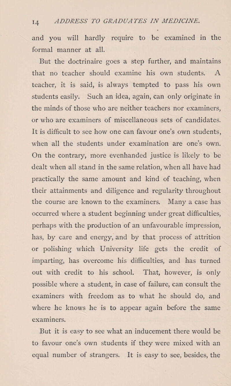 and you will hardly require to be examined in the formal manner at all. But the doctrinaire goes a step further, and maintains that no teacher should examine his own students. A teacher, it is said, is always tempted to pass his own students easily. Such an idea, again, can only originate in the minds of those who are neither teachers nor examiners, or who are examiners of miscellaneous sets of candidates. It is difficult to see how one can favour one’s own students, when all the students under examination are one’s own. On the contrary, more evenhanded justice is likely to be dealt when all stand in the same relation, when all have had practically the same amount and kind of teaching, when their attainments and diligence and regularity throughout the course are known to the examiners. Many a case has occurred where a student beginning under great difficulties, perhaps with the production of an unfavourable impression, has, by care and energy, and by that process of attrition or polishing which University life gets the credit of imparting, has overcome his difficulties, and has turned out with credit to his school. That, however, is only possible where a student, in case of failure, can consult the examiners with freedom as to what he should do, and where he knows he is to appear again before the same examiners. But it is easy to see what an inducement there would be to favour one’s own students if they were mixed with an equal number of strangers. It is easy to see, besides, the