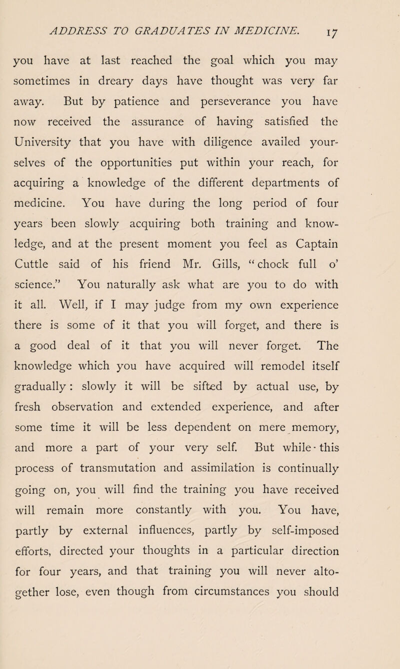 you have at last reached the goal which you may sometimes in dreary days have thought was very far away. But by patience and perseverance you have now received the assurance of having satisfied the University that you have with diligence availed your¬ selves of the opportunities put within your reach, for acquiring a knowledge of the different departments of medicine. You have during the long period of four years been slowly acquiring both training and know¬ ledge, and at the present moment you feel as Captain Cuttle said of his friend Mr. Gills, “ chock full o’ science.” You naturally ask what are you to do with it all. Well, if I may judge from my own experience there is some of it that you will forget, and there is a good deal of it that you will never forget. The knowledge which you have acquired will remodel itself gradually: slowly it will be sifted by actual use, by fresh observation and extended experience, and after some time it will be less dependent on mere memory, and more a part of your very self. But while-this process of transmutation and assimilation is continually going on, you will find the training you have received will remain more constantly with you. You have, partly by external influences, partly by self-imposed efforts, directed your thoughts in a particular direction for four years, and that training you will never alto¬ gether lose, even though from circumstances you should
