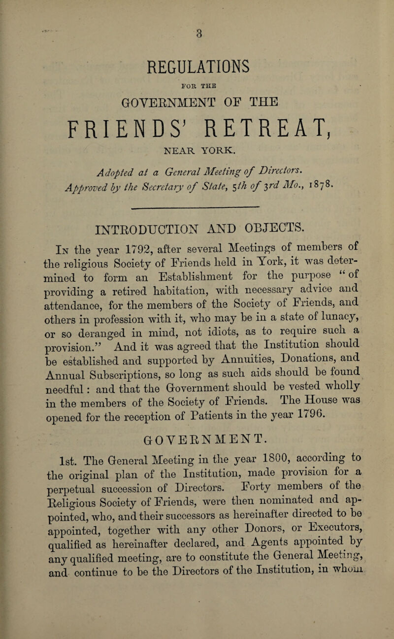 REGULATIONS FOR THE GOVERNMENT OF THE FRIENDS’ RETREAT, NEAR YORK. Adopted at a General Meeting of Directors. Approved by the Secretary of State, $th of 3rd Mo., 1878. INTRODUCTION AND OBJECTS. In the year 1792, after several Meetings of members of the religious Society of Friends held in York, it was deter¬ mined to form an Establishment for the purpose “ of providing a retired habitation, with necessary advice and attendance, for the members of the Society of Friends, and others in profession with it, who may be in a state of lunacy, or so deranged in mind, not idiots, as to require such a provision.” And it was agreed that the Institution should he established and supported by Annuities, Donations, and Annual Subscriptions, so long as such aids should be found needful: and that the Government should be vested wholly in the members of the Society of Friends. The House was opened for the reception of Patients in the year 1796. GOVERNMENT. 1st. The General Meeting in the year 1800, according to the original plan of the Institution, made provision for a perpetual succession of Directors. Forty members of the Religious Society of Friends, were then nominated and ap¬ pointed, who, and their successors as hereinafter directed to be appointed, together with any other Donors, or Executors, qualified as hereinafter declared, and Agents appointed, by any qualified meeting, are to constitute the General Meeting, and continue to be the Directors of the Institution, m whom