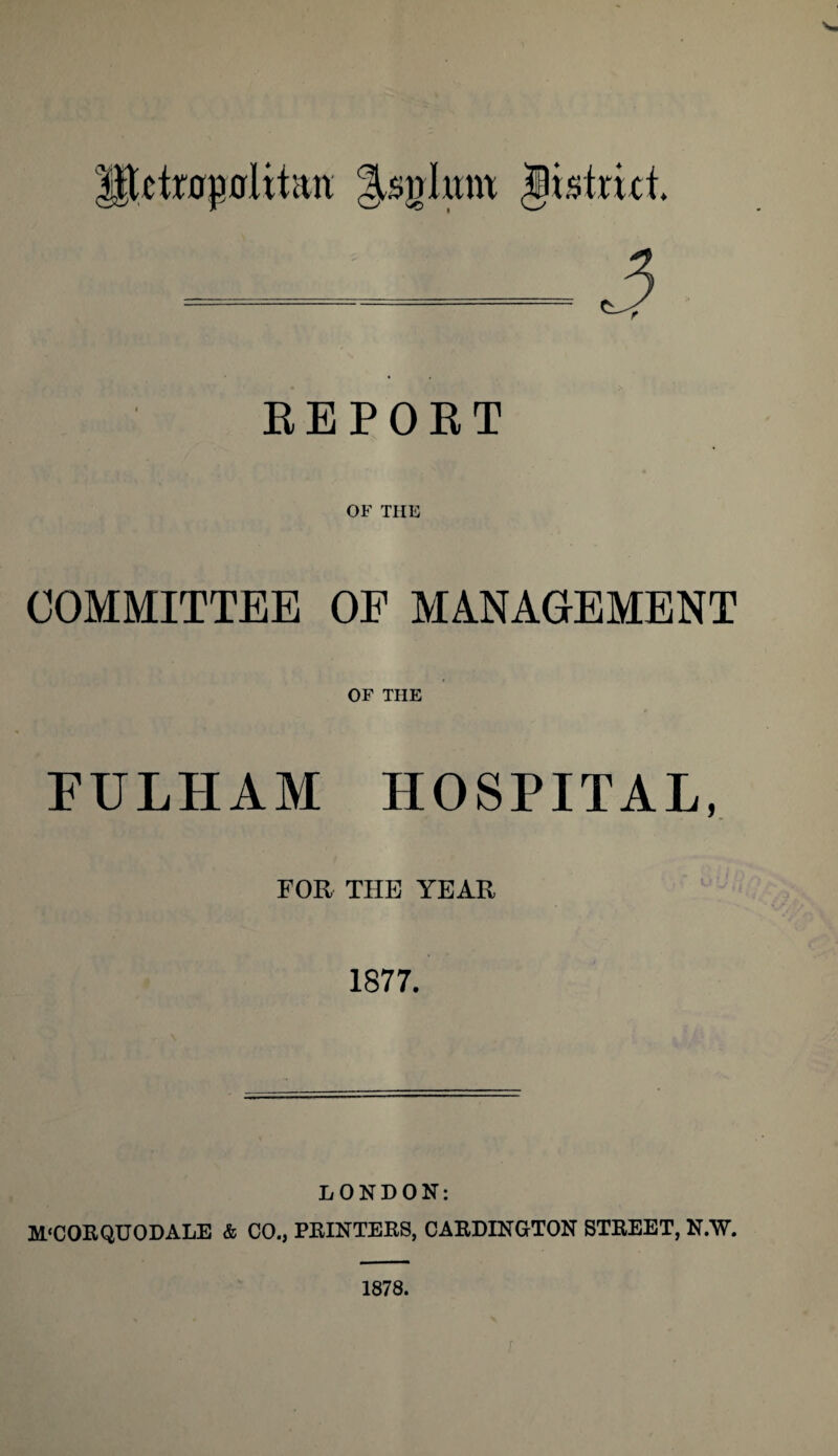 REPORT OF THE COMMITTEE OF MANAGEMENT OF THE FULHAM HOSPITAL, FOR THE YEAR 1877. LONDON: M‘CORQUODALE & CO., PRINTERS, CARDINGTON STREET, N/W. 1878.