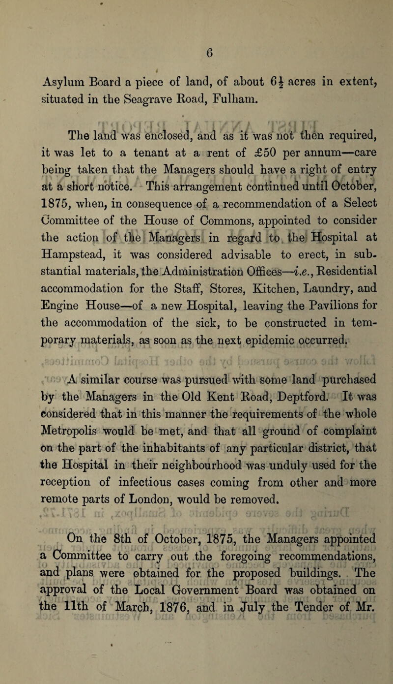 Asylum Board a piece of land, of about 6| acres in extent, situated in the Seagrave Road, Fulliam. The land was enclosed, and as it was not then required, it was let to a tenant at a rent of £50 per annum—care being taken that the Managers should have a right of entry at a short notice. This arrangement continued until October, 1875, when, in consequence of a recommendation of a Select Committee of the House of Commons, appointed to consider the action of the Managers in regard to the Hospital at Hampstead, it was considered advisable to erect, in sub¬ stantial materials, the Administration Offices—i.e., Residential accommodation for the Staff, Stores, Kitchen, Laundry, and Engine House—of a new Hospital, leaving the Pavilions for the accommodation of the sick, to be constructed in tem¬ porary materials, as soon as the next epidemic occurred. -)*)1 kiifinioD oil *toi{)o {nil y<J * f o out va>jK*i A similar course was pursued with some land purchased by the Managers in the Old Kent Road, Deptford. It was considered that in this manner the requirements of the whole Metropolis would be met, and that all ground of complaint on the part of the inhabitants of any particular district, that the Hospital in their neighbourhood was unduly used for the reception of infectious cases coming from other and more remote parts of London, would be removed. . i I v 1 iir 7 i W f i i f \ f r> jy> »»1414 11 ff ) f A\ i v„- a ; j »t! I *1 IM t f 1> • 1.1. ill * A ' 1 u * JiA**- j f *■ 4 J .Is/vl 1 i V X w * V- < 1 * f ^ » • X A v. *. On the 8th of October, 1875, the Managers appointed a Committee to carry out the foregoing recommendations, and plans were obtained for the proposed buildings. The approval of the Local Government Board was obtained on the 11th of March, 1876, and in July the Tender of Mr. ■