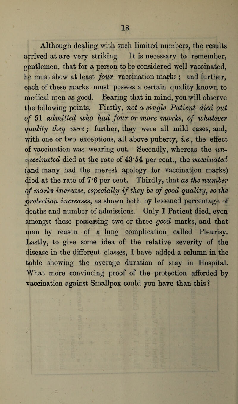 Although dealing with such limited numbers, the results arrived at are very striking. It is necessary to remember, gentlemen, that for a person to be considered well vaccinated, he must show at least four vaccination marks ; and further, each of these marks must possess a certain quality known to medical men as good. Bearing that in mind, you will observe the following points. Firstly, not a single Patient died out of 51 admitted who had four or more marks, of whatever quality they were; further, they were all mild cases, and, with one or two exceptions, all above puberty, i.e., the effect of vaccination was wearing out. Secondly, whereas the un¬ vaccinated died at the rate of 43’54 per cent., the vaccinated (and many had the merest apology for vaccination marks) died at the rate of 7'6 per cent. Thirdly, that as the number of marks increase, especially if they be of good quality, so the protection increases, as shown both by lessened percentage of deaths and number of admissions. Only 1 Patient died, even amongst those possessing two or three good marks, and that man by reason of a lung complication called Pleurisy. Lastly, to give some idea of the relative severity of the disease in the different classes, I have added a column in the table showing the average duration of stay in Hospital. What more convincing proof of the protection afforded by vaccination against Smallpox could you have than this \