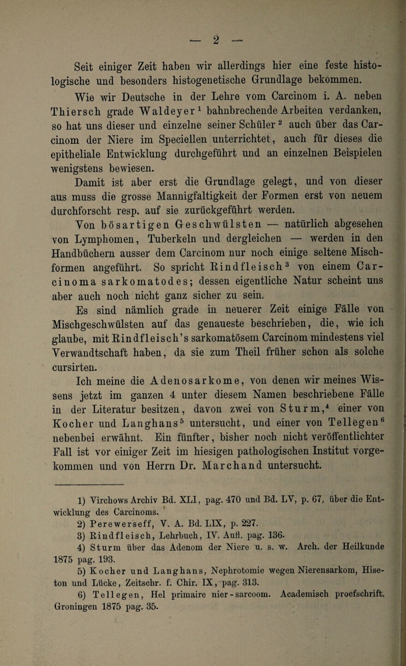 Seit einiger Zeit haben wir allerdings hier eine feste histo¬ logische und besonders histogenetische Grundlage bekommen. Wie wir Deutsche in der Lehre vom Carcinom i. A. neben Thiersch grade Waldeyer1 bahnbrechende Arbeiten verdanken, so hat uns dieser und einzelne seiner Schüler2 auch über das Car¬ cinom der Niere im Speciellen unterrichtet, auch für dieses die epitheliale Entwicklung durchgeführt und an einzelnen Beispielen wenigstens bewiesen. Damit ist aber erst die Grundlage gelegt, und von dieser aus muss die grosse Mannigfaltigkeit der Formen erst von neuem durchforscht resp. auf sie zurückgeführt werden. Von bösartigen Geschwülsten — natürlich abgesehen von Lymphomen, Tuberkeln und dergleichen — werden in den Handbüchern ausser dem Carcinom nur noch einige seltene Misch¬ formen angeführt. So spricht Rindfleisch3 von einem Car¬ cinoma sarkomatodes; dessen eigentliche Natur scheint uns aber auch noch nicht ganz sicher zu sein. Es sind nämlich grade in neuerer Zeit einige Fälle von Mischgeschwülsten auf das genaueste beschrieben, die, wie ich glaube, mit Rindfleisch’s sarkomatösem Carcinom mindestens viel Verwandtschaft haben, da sie zum Th eil früher schon als solche cursirten. Ich meine die Adenosarkome, von denen wir meines Wis¬ sens jetzt im ganzen 4 unter diesem Namen beschriebene Fälle in der Literatur besitzen, davon zwei von Sturm,4 einer von Kocher und Langhans5 untersucht, und einer von Tellegen6 nebenbei erwähnt. Ein fünfter, bisher noch nicht veröffentlichter Fall ist vor einiger Zeit im hiesigen pathologischen Institut vorge- kommen und von Herrn Dr. Marchand untersucht. 1) Yirchows Archiv Bd. XLI, pag. 470 und Bd. LY, p. 67, über die Ent¬ wicklung des Carcinoms. 2) Perewerseff, V. A. Bd. LIX, p. 227. 3) Rindfleisch, Lehrbuch, IY. Auii. pag. 136. 4) Sturm über das Adenom der Niere u. s. w. Arch. der Heilkunde 1875 pag. 193. 5) Kocher und Langhans, Nephrotomie wegen Nierensarkom, Hise- ton und Lücke, Zeitschr. f. Chir. IX, pag. 313. 6) Teil egen, Hel primaire nier -sarcoom. Academisch proefschrift. Groningen 1875 pag. 35.