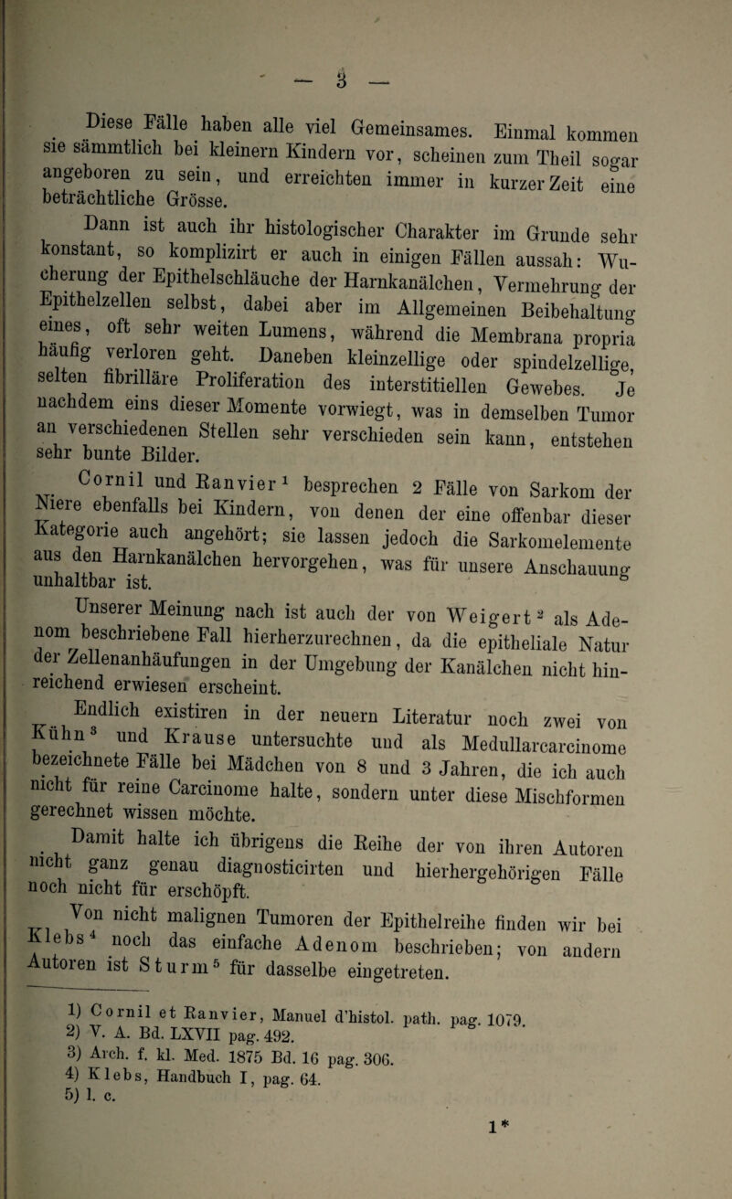 Diese Fälle haben alle viel Gemeinsames. Einmal kommen sie sammtheh bei kleinern Kindern vor, scheinen zum Theil sogar angeboren zu sein, und erreichten immer in kurzer Zeit eine beträchtliche Grösse. Dann ist auch ihr histologischer Charakter im Grunde sehl- konstant, so komplizirt er auch in einigen Fällen aussah: Wu¬ cherung der Epithelschläuche der Harnkanälchen, Vermehrung der Epithelzellen selbst, dabei aber im Allgemeinen Beibehaltung eines, oft sehr weiten Lumens, während die Membrana propria häufig verloren geht. Daneben kleinzellige oder spindelzellige, selten fibrilläre Proliferation des interstitiellen Gewebes. Je nachdem eins dieser Momente vorwiegt, was in demselben Tumor an verschiedenen Stellen sehr verschieden sein kann, entstehen sehr bunte Bilder. Cornil und Ban vier1 besprechen 2 Fälle von Sarkom der Niere ebenfalls bei Kindern, von denen der eine offenbar dieser Kategorie auch angehört; sie lassen jedoch die Sarkomelemente aus den Harnkanälchen hervorgehen, was für unsere Anschauung unhaltbar ist. 6 Unserer Meinung nach ist auch der von Weigert2 als Ade¬ nom beschriebene Fall hierherzurechnen, da die epitheliale Natur er Zellenanbaufungen in der Umgebung der Kanälchen nicht hin- reichend erwiesen erscheint. Endlich existiren in der neuern Literatur noch zwei von Kuhn3 und Krause untersuchte und als Medullarcarcinome bezeichnete Falle bei Mädchen von 8 und 3 Jahren, die ich auch nicht für reine Carcinome halte, sondern unter diese Mischformen gerechnet wissen möchte. . Damit halte ich übrigens die Reihe der von ihren Autoren nicht ganz genau diagnosticirten und hierhergehörmen Fälle noch nicht für erschöpft. Von nicht malignen Tumoren der Epithelreihe finden wir bei ebs4 noch das einfache Adenom beschrieben; von andern Autoren ist Sturm5 für dasselbe eingetreten. 1) Cornil et Ranvier, Manuel d’histol. path. paff. 1079 2) V. A. Bd. LXVII pag. 492. Fg 3) Arch. f. kl. Med. 1875 Bd. 16 pag. 306. 4) Kl ebs, Handbuch I, pag. 64 5) 1. c. 1*