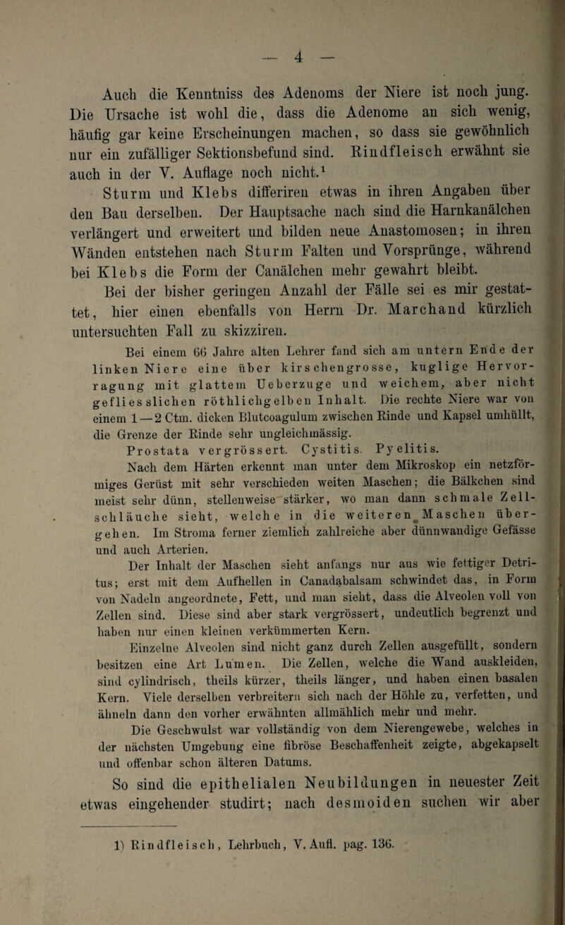 Auch die Kenntniss des Adenoms der Niere ist noch jung. Die Ursache ist wohl die, dass die Adenome an sich wenig, häufig gar keine Erscheinungen machen, so dass sie gewöhnlich nur ein zufälliger Sektionsbefund sind. Rindfleisch erwähnt sie auch in der V. Auflage noch nicht.1 Sturm und Klebs differiren etwas in ihren Angaben über den Bau derselben. Der Hauptsache nach sind die Harnkanälchen verlängert und erweitert und bilden neue Anastomosen; in ihren Wänden entstehen nach Sturm Falten und Vorsprünge, während bei Klebs die Form der Canälchen mehr gewahrt bleibt. Bei der bisher geringen Anzahl der Fälle sei es mir gestat¬ tet, hier einen ebenfalls von Herrn Dr. Marchand kürzlich untersuchten Fall zu skizziren. Bei einem 66 Jahre alten Lehrer fand sich am untern Ende der linken Niere eine über k ir s chengr o sse , kuglige Hervor- ragung mit glattem Ueberzuge und weichem, aber nicht gef li es slichen röthliclig elb en Inhalt. Die rechte Niere war von einem 1 — 2 Ctm. dicken Blutcoagulum zwischen Kinde und Kapsel umhüllt, die Grenze der Kinde sehr ungleichmässig. Prostata vergrössert. Cystitis. Pyelitis. Nach dem Härten erkennt man unter dem Mikroskop ein netzför¬ miges Gerüst mit sehr verschieden weiten Maschen; die Bälkchen sind meist sehr dünn, stellenweise stärker, wo man dann schmale Zell¬ schläuche sieht, welche in die weiteren Maschen über¬ gehen. Im Stroma ferner ziemlich zahlreiche aber dünnwandige Gefässe und auch Arterien. Der Inhalt der Maschen sieht anfangs nur aus wie fettiger Detri¬ tus; erst mit dem Aufhellen in Canadabalsam schwindet das, in Form von Nadeln angeordnete, Fett, und man sieht, dass die Alveolen voll von Zellen sind. Diese sind aber stark vergrössert, undeutlich begrenzt und haben nur einen kleinen verkümmerten Kern. Einzelne Alveolen sind nicht ganz durch Zellen ausgefüllt, sondern besitzen eine Art Lumen. Die Zellen, welche die Wand auskleiden, sind cylindrisch, tlieils kürzer, theils länger, und haben einen basalen Kern. Viele derselben verbreitern sich nach der Höhle zu, verfetten, und ähneln dann den vorher erwähnten allmählich mehr und mehr. Die Geschwulst war vollständig von dem Nierengewebe, welches in der nächsten Umgebung eine fibröse Beschaffenheit zeigte, abgekapselt und offenbar schon älteren Datums. So sind die epithelialen Neubildungen in neuester Zeit etwas eingehender studirt; nach des meiden suchen wir aber 1) Kindfleisch, Lehrbuch, V. Aufl. pag. 136.