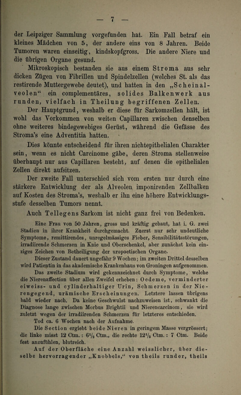 der Leipziger Sammlung vorgefunden hat. Ein Fall betraf ein kleines Mädchen von 5, der andere eins von 8 Jahren. Beide Tumoren waren einseitig, kindskopfgross. Die andere Niere und die übrigen Organe gesund. Mikroskopisch bestanden sie aus einem Stroma aus sehr dicken Zügen von Fibrillen und Spindelzellen (welches St. als das restirende Muttergewebe deutet), und hatten in den „Scheinal¬ veolen“ ein complementäres, solides Balkenwerk aus runden, vielfach in Theilung begriffenen Zellen. Der Hauptgrund, weshalb er diese für Sarkomzellen hält, ist wohl das Vorkommen von weiten Capillaren zwischen denselben ohne weiteres bindegewebiges Gerüst, während die Gefässe des Stroma’s eine Adventitia hatten. Dies könnte entscheidend für ihren nichtepithelialen Charakter sein, wenn es nicht Carcinome gäbe, deren Stroma stellenweise überhaupt nur aus Capillaren besteht, auf denen die epithelialen Zellen direkt aufsitzen. Der zweite Fall unterschied sich vom ersten nur durch eine stärkere Entwicklung der als Alveolen imponirenden Zellbalken auf Kosten des Stroma’s, weshalb er ihn eine höhere Entwicklungs¬ stufe desselben Tumors nennt. Auch Tellegens Sarkom ist nicht ganz frei von Bedenken. Eine Frau von 50 Jahren, gross und kräftig gebaut, hat i. G. zwei Stadien in ihrer Krankheit durchgemacht. Zuerst nur sehr undeutliche Symptome, remittirendes, unregelmässiges Fieber, Sensibilitätsstörungen, irradiirende Schmerzen in Knie und Oberschenkel, aber zunächst kein ein¬ ziges Zeichen von Betheiligung der uropoetischen Organe. Dieser Zustand dauert ungefähr 9 Wochen; im zweiten Drittel desselben wird Patientin in das akademische Krankenhaus von Groningen aufgenommen. Das zweite Stadium wird gekennzeichnet durch Symptome, welche die Nierenaffection über allen Zweifel erheben: Oedeme, verminderter eiweiss- und cylinderhaltiger Urin, Schmerzen in der Nie¬ rengegend, urämische Erscheinungen. Letztere lassen übrigens bald wieder nach. Da keine Geschwulst nachzuweisen ist, schwankt die Diagnose lange zwischen Morbus Brightii und Nierencarcinom, sie wird zuletzt wegen der irradiirenden Schmerzen für letzteres entschieden. Tod ca. 6 Wochen nach der Aufnahme. Die Section ergiebt beide Nieren in geringem Masse vergrössert; die linke misst 12 Ctm.: 6V2 Ctm., die rechte 12x/2 Ctm. : 7 Ctm. Beide fest anzufühlen, blutreich. Auf der Oberfläche eine Anzahl weisslicher, über die¬ selbe hervorragender „Knobbels,“ von theils runder, theils