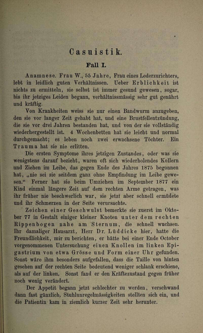 Casuistik. Fall I. Anamnese. Frau W., 55 Jahre, Frau eines Lederzurichters, lebt in leidlich guten Verhältnissen. Ueber Erblichkeit ist nichts zu ermitteln, sie selbst ist immer gesund gewesen, sogar, bis ihr jetziges Leiden begann, verhältnissmässig sehr gut genährt und kräftig. Von Krankheiten weiss sie nur einen Bandwurm anzugeben, den sie vor langer Zeit gehabt hat, und eine Brustfellentzündung, die sie vor drei Jahren bestanden hat, und von der sie vollständig wiederhergestellt ist. 4 Wochenbetten hat sie leicht und normal durchgemacht; es leben noch zwei erwachsene Töchter. Ein Trauma hat sie nie erlitten. Die ersten Symptome ihres jetzigen Zustandes, oder was sie wenigstens darauf bezieht, waren oft sich wiederholendes Kollern und Ziehen im Leibe, das gegen Ende des Jahres 1875 begonnen hat, „nie sei sie seitdem ganz ohne Empfindung im Leibe gewe¬ sen.“ Ferner hat sie beim Umziehen im September 1877 ein Kind einmal längere Zeit auf dem rechten Arme getragen, was ihr früher nie beschwerlich war, sie jetzt aber schnell ermüdete und ihr Schmerzen in der Seite verursachte. Zeichen einer Geschwulst bemerkte sie zuerst im Okto¬ ber 77 in Gestalt einiger kleiner Knoten unter dem rechten Rippenbogen nahe am Sternum, die schnell wuchsen. Ihr damaliger Hausarzt, Herr Dr. Lüddicke hier, hatte die Freundlichkeit, mir zu berichten, er hätte bei einer Ende October vorgenommenen Untersuchung einen Knollen im linken Epi- gastrium von etwa Grösse und Form einer Uhr gefunden. Sonst wäre ihm besonders aufgefallen, dass die Taille von hinten gesehen auf der rechten Seite bedeutend weniger schlank erschiene, als auf der linken. Sonst fand er den Kräftezustand gegen früher noch wenig verändert. Der Appetit begann jetzt schlechter zu werden, verschwand dann fast gänzlich, Stuhlunregelmässigkeiten stellten sich ein, und die Patientin kam in ziemlich kurzer Zeit sehr herunter.