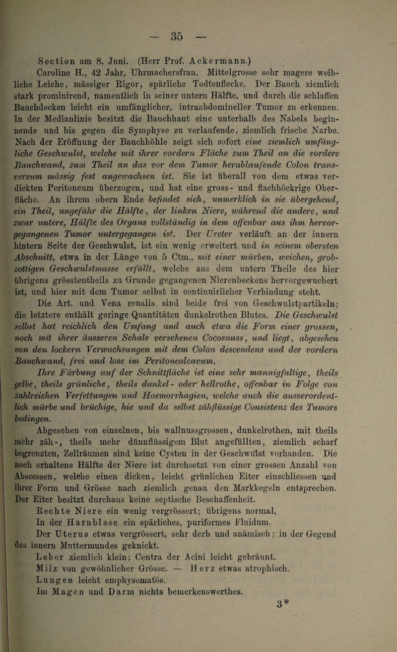 Section am 8. Juni. (Herr Prof. Ackermann.) Caroline H., 42 Jahr, Uhrmachersfrau. Mittelgrosse sehr magere weib¬ liche Leiche, massiger Rigor, spärliche Tocltenflecke. Der Bauch ziemlich stark prominirend, namentlich in seiner untern Hälfte, und durch die schlaffen Bauchdecken leicht ein umfänglicher, intraabdomineller Tumor zu erkennen. In der Medianlinie besitzt die Bauchhaut eine unterhalb des Nabels begin¬ nende und bis gegen die Symphyse zu verlaufende, ziemlich frische Narbe. Nach der Eröffnung der Bauchhöhle zeigt sich sofort eine ziemlich umfäng¬ liche Geschwulst, welche mit ihrer vordem Fläche zum Theil an die vordere Bauchwand, zum Theil an das vor dem Tumor herablaufende Colon trans- versum massig fest angewachsen ist. Sie ist überall von dem etwas ver¬ dickten Peritoneum überzogen, und hat eine gross- und flachhöckrige Ober¬ fläche. An ihrem obern Ende befindet sich, unmerklich in sie übergehend, ein Theil, ungefähr die Hälfte, der linken Niere, während die andere, und zivar untere, Hälfte des Organs vollständig in dem offenbar aus ihm hervor¬ gegangenen Tumor untergegangen ist. Der Ureter verläuft an der innern hintern Seite der Geschwulst, ist ein wenig erweitert und in seinem obersten Abschnitt, etwa in der Länge von 5 Ctm., mit einer mürben, weichen, grob¬ zottigen Geschivulstmasse erfüllt, welche aus dem untern Theile des hier übrigens grösstentheils zu Grunde gegangenen Nierenbeckens hervorgewuchert ist, und hier mit dem Tumor selbst in continuirlicher Verbindung steht. Die Art. und Vena renalis sind beide frei von Geschwulstpartikeln; die letztere enthält geringe Quantitäten dunkelrothen Blutes. Hie Geschwulst selbst hat reichlich den Umfang und auch etwa die Form einer grossen, noch mit ihrer äusseren Schale versehenen Cocosnuss, und liegt, abgesehen von den lockern Verwachsungen mit dem Colon descendens und der vordem Bauchwand, frei und lose im Peritonealcavum. Ihre Färbung auf der Schnittfläche ist eine sehr mannigfaltige, theils gelbe, theils grünliche, theils dunkel- oder hellrothe, offenbar in Folge von zahlreichen Verfettungen und Haemorrhagien, welche auch die ausserordent¬ lich mürbe und brüchige, hie und da selbst zähflüssige Consistenz des Tumors bedingen. Abgesehen von einzelnen, bis wallnussgrossen, dunkelrothen, mit theils mehr zäh-, theils mehr dünnflüssigem Blut angefüllten, ziemlich scharf begrenzten, Zellräumen sind keine Cysten in der Geschwulst vorhanden. Die noch erhaltene Hälfte der Niere ist durchsetzt von einer grossen Anzahl von Abscessen, welelie einen dicken, leicht grünlichen Eiter einschliessen und ihrer Form und Grösse nach ziemlich genau den Markkegeln entsprechen. Der Eiter besitzt durchaus keine septische Beschaffenheit. Rechte Niere ein wenig vergrössert; übrigens normal. In der Harnblase ein spärliches, puriformes Fluidum. Der Uterus etwas vergrössert, sehr derb und anämisch; in der Gegend des innern Muttermundes geknickt. Leber ziemlich klein; Centra der Acini leicht gebräunt. Milz von gewöhnlicher Grösse. — Herz etwas atrophisch. Lungen leicht emphysematos. Im Magen und Darm nichts bemerkenswerthes. 3*