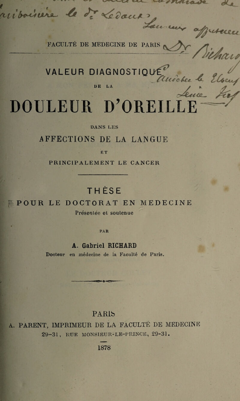 rcct f' .___ - VALEUR DIAGNOSTIQUÉ^ , ^ ^ o^Lu<c^ UE LA DOULEUR D’OREILLE DANS LES AFFECTIONS DE LA LANGUE ET PRINCIPALEMENT LE CANCER TH ESE [?' POUR LE DOCTORAT EN MEDECINE Présentée et soutenue PAR A. Gabriel RICHARD Docteur en médecine de la Faculté de Paris. \ \ PARib A. PARENT, IMPRIAIEUR DE LA FACULTP: DE AIEDECINE 29-31 , RU K IVl ON SI K U R- LE-P RINC E, 29“31. 1878