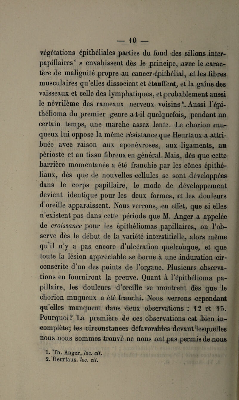 végétations épithéliales parties du fond des sillons inter- papillaires^ » envahissent dès le principe, avec le carac¬ tère de malignité propre au cancer .^ithélial, jet les fihres musculaires qu’elles dissocient et étouffent^ et la gaine des vaisseaux et celle des lymphatiques, et probablement aussi le névrilème des rameaux nerveux voisins ^ Aussi l’épi- thélioma du premier genre a-t-il quelquefois^ pendant .un certain temps^ une marche assez lente. Le choriou mu¬ queux lui oppose la même résistance que Heurtaux a attri¬ buée avec raison aux aponévroses, aux ligaments,, au périoste et au tissu fibreux en général. Mais, dès que cette barrière momentanée a été franchie par les cônes épithé¬ liaux, dès que de nouvelles cellules se sont développées dans le corps papillaire, le mode de développement devient identique pour les deux formes, -et les douleurs d’oreille apparaissent. Nous verrons, ven effet, que si elles n’existent pas dans cette période que M. Anger a appelée de croissance pour les épithéliomas papillaires, on l’ob¬ serve dès le début de la variété interstitielle, alors même qu’il n’y a pas encore d’ulcération quelconque, et que toute ia lésion appréciable se borne à une induration fcir- conscrite d’un des points de l’organe. Plusieurs observa¬ tions en fourniront la preuve* Quant à l’épithélioma pa¬ pillaire, les douleurs d’oreille se montrent dès que le chorion muqueux a été franchi. Nous verrons cependant qu’elles manquent dans deux observations : 12 et 1'5. Pourquoi? La première de ces observations est bien in¬ complète'; les icirconstances défavorables devant lesquelles nous nous sommes trouvé ne nous ont pas permis de.nous 1. Th. Anger, Iog. cit. 2. Heurtaux. loc. cit.