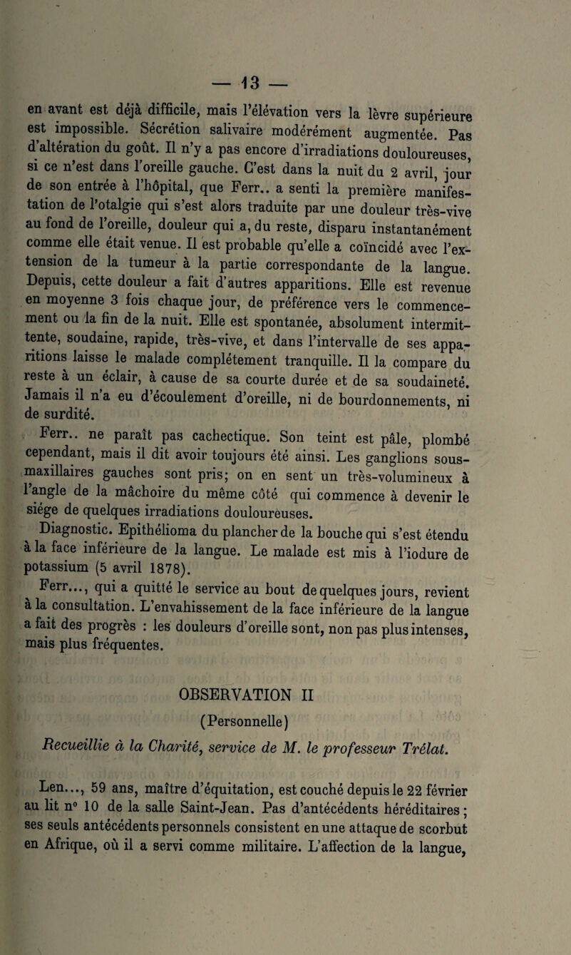 en avant est déjà difficile, mais l’élévation vers la lèvre supérieure est impossible. Sécrétion salivaire modérément auo-mentée. Pas d’altération du goût. Il n’y a pas encore d’irradiations douloureuses, si ce n’est dans l’oreille gauche. C’est dans la nuit du 2 avril, jour de son entrée à l’hôpital, que Perr.. a senti la première manifes¬ tation de l’otalgie qui s’est alors traduite par une douleur très-vive au fond de l’oreille, douleur qui a, du reste, disparu instantanément comme elle était venue. Il est probable qu’elle a coïncidé avec l’ex¬ tension de la tumeur à la partie correspondante de la langue. Depuis, cette douleur a fait d’autres apparitions. Elle est revenue en moyenne 3 fois chaque jour, de préférence vers le commence¬ ment ou la fin de la nuit. Elle est spontanée, absolument intermit¬ tente, soudaine, rapide, très-vive, et dans l’intervalle de ses appa,- ritions laisse le malade complètement tranquille. Il la compare du reste à un éclair, à cause de sa courte durée et de sa soudaineté. Jamais il n a eu d’écoulement d’oreille, ni de bourdonnements, ni de surdité. Ferr.. ne paraît pas cachectique. Son teint est pâle, plombé cependant, mais il dit avoir toujours ete ainsi. Les ganglions sous- maxillaires gauches sont prisj on en sent un très-volumineux à 1 angle de la mâchoire du même côté qui commence à devenir le siège de quelques irradiations douloureuses. Diagnostic. Epithelioma du plancher de la bouche qui s’est étendu à la face inférieure de la langue. Le malade est mis à l’iodure de potassium (5 avril 1878). Perr..., qui a quitté le service au bout de quelques jours, revient a la consultation. L envahissement de la face inférieure de la langue a fait des progrès : les douleurs d’oreille sont, non pas plus intenses, mais plus fréquentes. OBSERVATION II (Personnelle) Recueillie à la Charité^ service de M. le professeur Trélat. Len..., 59 ans, maître d’équitation, est couché depuis le 22 février au lit n° 10 de la salle Saint-Jean. Pas d’antécédents héréditaires; ses seuls antécédents personnels consistent en une attaque de scorbut en Afrique, où il a servi comme militaire. L’affection de la langue,