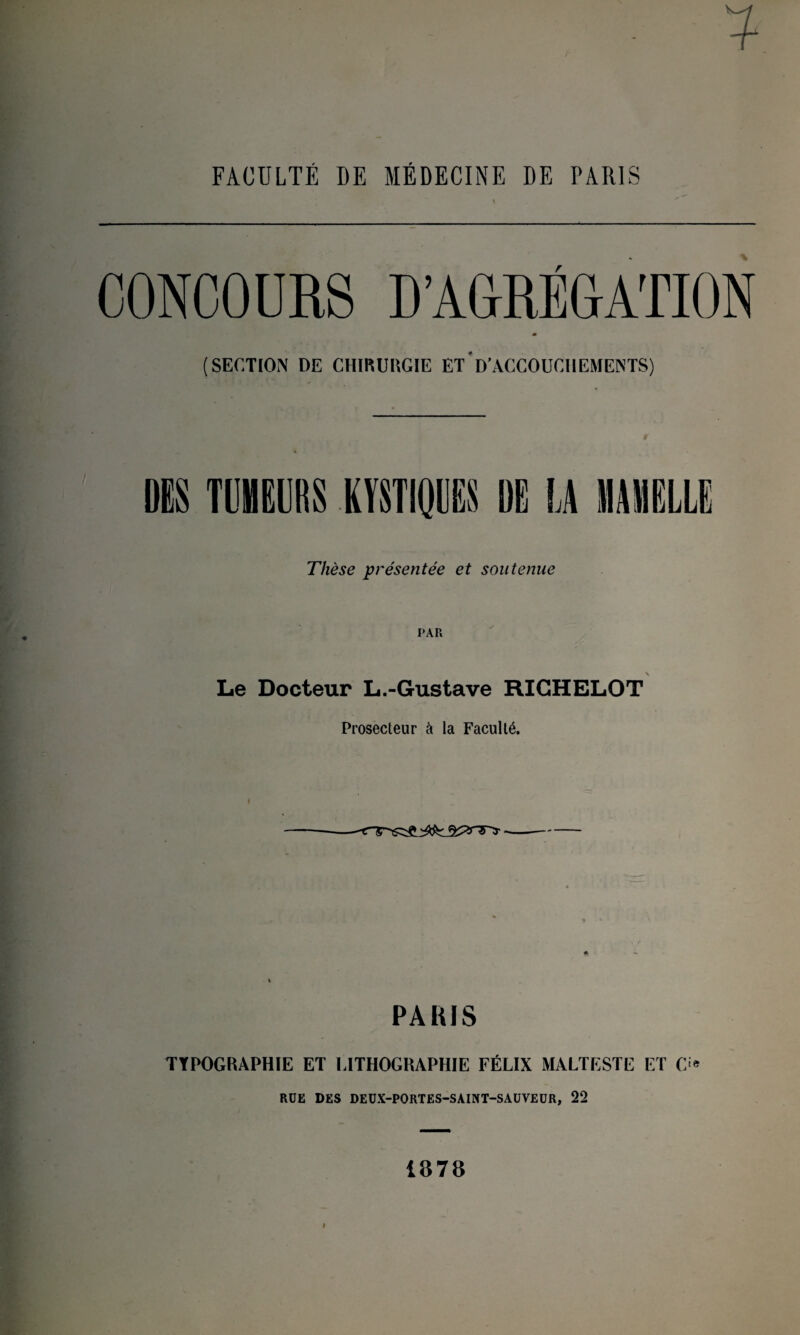 FACULTÉ DE MÉDECINE DE PARIS (SECTION DE CHIRURGIE ET D'ACCOUCHEMENTS) Thèse présentée et soutenue PAR Le Docteur L.-Gustave RIGHELOT Prosecteur à la Faculté. PARIS TYPOGRAPHIE ET LITHOGRAPHIE FÉLIX MALTESTE ET O RÜE DES DEUX-PORTES-SAINT-SAUVEUR, 22 1878