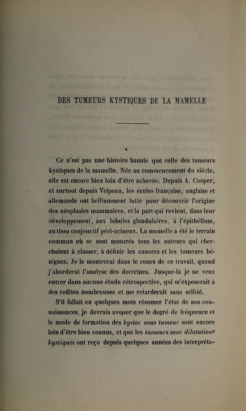 DES TUMEURS KYSTIQUES DE LA MAMELLE Ce n’est pas une histoire banale que celle des tumeurs kystiques de la mamelle. Née au commencement du siècle, elle est encore bien loin d’être achevée. Depuis A. Cooper, et surtout depuis Velpeau, les écoles française, anglaise et allemande ont brillamment lutté pour découvrir l’origine des néoplasies mammaires, et la part qui revient, dans leur .développement, aux lobules glandulaires, à l’épithélium, audissu conjonctif péri-acineux. La mamelle a été le terrain commun où se sont mesurés tous les auteurs qui cher¬ chaient à classer, à définir les cancers et les tumeurs bé¬ nignes. Je le montrerai dans le cours de ce travail, quand j’aborderai l’analyse des doctrines. Jusque-là je ne veux entrer dans aucune étude rétrospective, qui m’exposerait à des redites nombreuses et me retarderait sans utilité. S’il fallait en quelques mots résumer l’état de nos con- \ naissances, je devrais avouer que le degré de fréquence et le mode de formation des kystes sans tumeur sont encore loin d’être bien connus, et que les tumeurs avec dilatations kystiques ont reçu depuis quelques années des interpréta-