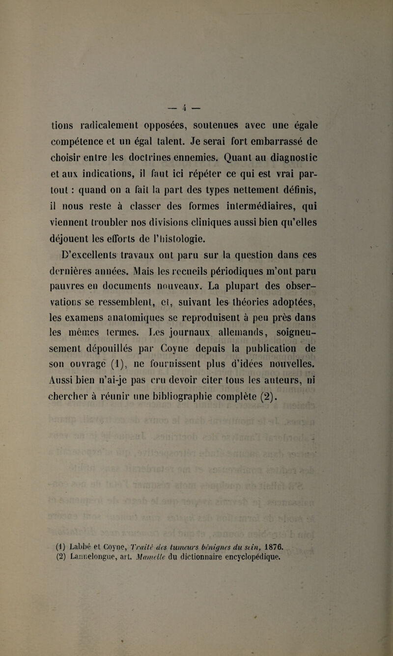 lions radicalement opposées, soutenues avec une égale compétence et un égal talent. Je serai fort embarrassé de choisir entre les doctrines ennemies. Quant au diagnostic et aux indications, il faut ici répéter ce qui est vrai par¬ tout : quand on a fait la part des types nettement définis, il nous reste à classer des formes intermédiaires, qui viennent troubler nos divisions cliniques aussi bien qu’elles déjouent les efforts de l’histologie. D’excellents travaux ont paru sur la question dans ces dernières années. Mais les recueils périodiques m’ont paru pauvres en documents nouveaux. La plupart des obser¬ vations se ressemblent, et, suivant les théories adoptées, les examens anatomiques se reproduisent à peu près dans les mêmes termes. Les journaux allemands, soigneu¬ sement dépouillés par Coyne depuis la publication de son ouvragé (1), ne fournissent plus d’idées nouvelles. Aussi bien n’ai-je pas cru devoir citer tous les auteurs, ni chercher à réunir une bibliographie complète (2). (1) Labbé et Coyne, Traité des tumeurs bénignes du sein, 1876. (2) Lannelongue, ai t. Mamelle du dictionnaire encyclopédique.