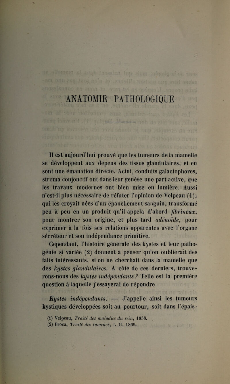 ANATOMIE PATHOLOGIQUE 11 est aujourd’hui prouvé que les tumeurs de la mamelle se développent aux dépens des tissus glandulaires, et en sont une émanation directe. Acini, conduits galactophores, stroma conjonctif ont dans leur genèse une part active, que les travaux modernes ont bien mise en lumière. Aussi n’est-il plus nécessaire de réfuter l’opinion de Velpeau (1), qui les croyait nées d’un épanchement sanguin, transformé peu à peu en un produit qu’il appela d’abord fibrineux, pour montrer son origine, et plus tard adénoïde, pour exprimer à la fois ses relations apparentes avec l’organe sécréteur et son indépendance primitive. Cependant, l’histoire générale des kystes et leur patho¬ génie si variée (2) donnent à penser qu’on oublierait des faits intéressants, si on ne cherchait dans la mamelle que des kystes glandulaires. A côté de ces derniers, trouve¬ rons-nous des kystes indépendants ? Telle est la première question à laquelle j’essayerai de répondre. Kystes indépendants. — J’appelle ainsi les tumeurs kystiques développées soit au pourtour, soit dans l’épais- (1) Velpeau, Traité des maladies du sein, 1858. (2) Broca, Traité des tumeurs, t. Il, 1869.