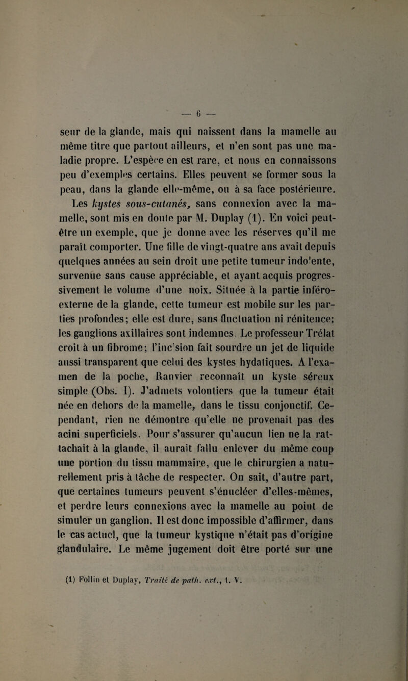 senr de la glande, mais qui naissent dans la mamelle au même titre que partout ailleurs, et n’en sont pas une ma¬ ladie propre. L’espèce en est rare, et nous en connaissons peu d’exemples certains. Elles peuvent se former sous la peau, dans la glande elle-même, ou à sa face postérieure. Les kystes sous-cutanés, sans connexion avec la ma¬ melle, sont mis en doule par M. Duplay (1). En voici peut- être un exemple, que je donne avec les réserves qu’il me paraît comporter. Une fille de vingt-quatre ans avait depuis quelques années au sein droit une petite tumeur indo'ente, survenue sans cause appréciable, et ayant acquis progres¬ sivement le volume d’une noix. Située à la partie inféro- externe delà glande, celte tumeur est mobile sur les par¬ ties profondes; elle est dure, sans fluctuation ni rénitence; les ganglions axillaires sont indemnes. Le professeur Trélat croit à un fibrome; Pinc'sion fait sourdre un jet de liquide aussi transparent que celui des kystes hydatiques. A l’exa¬ men de la poche, Ranvier reconnaît un kyste séreux simple (Obs. I). J’admets volontiers que la tumeur était née en dehors de la mamelle, dans le tissu conjonctif. Ce¬ pendant, rien ne démontre qu’elle ne provenait pas des acini superficiels. Pour s’assurer qu’aucun lien ne la rat¬ tachait à la glande, il aurait fallu enlever du même coup uue portion du tissu mammaire, que le chirurgien a natu¬ rellement pris à tâche de respecter. On sait, d’autre part, que certaines tumeurs peuvent s’énucléer d’elles-mêmes, et perdre leurs connexions avec la mamelle au point de simuler un ganglion. Il est donc impossible d’affirmer, dans le cas actuel, que la tumeur kystique n’était pas d’origine glandulaire. Le même jugement doit être porté sur une (1) Follin et Duplay, Traité de pat h. ext., t. V.