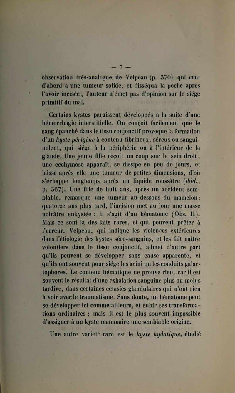 observation très-analogue de Velpeau (p. 370), qui crut d’abord à une tumeur solide, et disséqua la poche après l’avoir incisée ; l’auteur n’émet pas d’opinion sur le siège primitif du mal. Certains kystes paraissent développés à la suite d’une hémorrhagie interstitielle. On conçoit facilement que le sang épanché dans le tissu conjonctif provoque la formation d’un kyste périgène à contenu fibrineux, séreux ou sangui¬ nolent, qui siège à la périphérie ou à l’intérieur de la glande. Une jeune fille reçoit un coup sur le sein droit ; une ecchymose apparaît, se dissipe en peu de jours, et laisse après elle une tumeur de petites dimensions, d’où s’échappe longtemps après un liquide roussâtre (:ibid., p. 367). Une fille de huit ans, après un accident sem¬ blable, remarque une tumeur au-dessous du mamelon; quatorze ans plus tard, l’incision met au jour une masse noirâtre enkystée : il s’agit d’un hématome (Obs. 11). Mais ce sont là des faits rares, et qui peuvent prêter à l’erreur. Velpeau, qui indique les violences extérieures dans l’étiologie des kystes séro-sanguins, et les fait naître volontiers dans le tissu conjonctif, admet d’autre part qu’ils peuvent se développer sans cause apparente, et qu’ils ont souvent pour siège les acini ou les conduits galao- tophores. Le contenu hématique ne prouve rien, car il est souvent le résultat d’une exhalation sanguine plus ou moins tardive, dans certaines ectasies glandulaires qui n’ont rien à voir avec le traumatisme. Sans doute, un hématome peut se développer ici comme ailleurs, et subir ses transforma¬ tions ordinaires ; mais il est le plus souvent impossible d’assigner à un kyste mammaire une semblable origine. Une autre variété rare est le kyste hydatique, étudié i