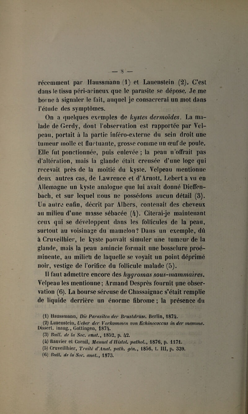 récemment par Haussmann (1) et Lauenstein (2). C’est dans le tissu péri-aeineux que le parasite se dépose. Je me borne 4 signaler le fait, auquel je consacrerai un mot dans l’étude des symptômes. On a quelques exemples de kystes dermoïdes. La ma¬ lade de Gcrdy, dont l’observation est rapportée par Vel¬ peau, portait à la partie inféro-externe du sein droit une tumeur molle et fluctuante, grosse comme un œuf de poule. Elle fut ponctionnée, puis enlevée ; la peau n offrait pas d’altération, mais la glande était creusée d’une loge qui recevait près de la moitié du kyste. Velpeau mentionne deux autres cas, de Lawrence et d’Arnott. Lebert a vu en Allemagne un kyste analogue que lui avait donné Dieffen- bach, et sur lequel nous ne possédons aucun détail (3). Un autre enfin, décrit par Albers, contenait des cheveux au milieu d’une masse sébacée (4). Citerai-je maintenant ceux qui se développent dans les follicules de la peau, surtout au voisinage du mamelon? Dans un exemple, dû à Cruveilhier, le kyste pouvait simuler une tumeur de la glande, mais la peau amincie formait une bosselure proé¬ minente, au milieu de laquelle se voyait un point déprimé noir, vestige de l’orifice du follicule malade (5). Il faut admettre encore des hygrornas sous-mammaires. Velpeau les mentionne; Armand Desprès fournit yme obser¬ vation (6). La bourse séreuse de Chassaignac s’était remplie de liquide derrière un énorme fibrome ; la présence du (1) Haussmann, Die Parasiten der Brustdrüse. Berlin, 1874. (2) Lauenstein, Ueber der Vorkommen von Echinococcus in der mamma. Dissert, inaug., Gottingen, 1874. (3) Bull, de la Soc. anat., 1852, p. 42. (4) Banvier et Cornil, Manuel d'Histol. pathol., 1876, p. 1171. (5) Gruveillhier, Traité d'Anat. path. gén., 1856, t. III, p. 339. (6) Bull. de la Soc. anat., 1873.