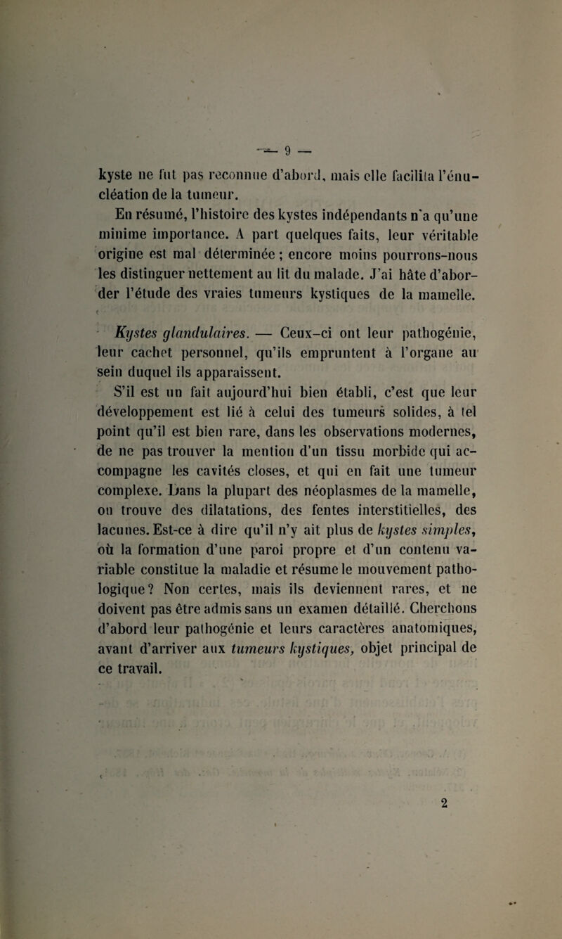 kyste ne fut pas reconnue d’abord, mais elle facilita l’énu¬ cléation de la tumeur. En résumé, l’histoire des kystes indépendants n’a qu’une minime importance. A part quelques faits, leur véritable origine est mal déterminée ; encore moins pourrons-nous les distinguer nettement au lit du malade. J’ai hâte d’abor¬ der l’étude des vraies tumeurs kystiques de la mamelle. fi Kystes glandulaires. — Ceux-ci ont leur pathogénie, leur cachet personnel, qu’ils empruntent à l’organe au sein duquel ils apparaissent. S’il est un fait aujourd’hui bien établi, c’est que leur développement est lié à celui des tumeurs solides, à tel point qu’il est bien rare, dans les observations modernes, de ne pas trouver la mention d’un tissu morbide qui ac¬ compagne les cavités closes, et qui en fait une tumeur complexe. Dans la plupart des néoplasmes de la mamelle, on trouve des dilatations, des fentes interstitielles, des lacunes. Est-ce à dire qu’il n’y ait plus de kystes simples, où la formation d’une paroi propre et d’un contenu va¬ riable constitue la maladie et résume le mouvement patho¬ logique? Non certes, mais ils deviennent rares, et ne doivent pas être admis sans un examen détaillé. Cherchons d’abord leur pathogénie et leurs caractères anatomiques, avant d’arriver aux tumeurs kystiques, objet principal de ce travail. t 2