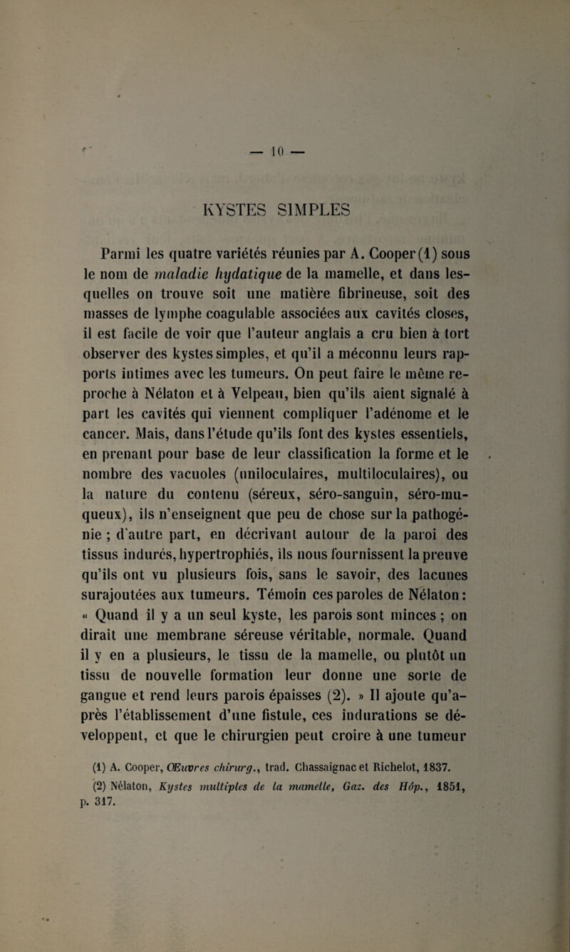 KYSTES SIMPLES Parmi les quatre variétés réunies par A. Cooper(l) sous le nom de maladie hydatique de la mamelle, et dans les¬ quelles on trouve soit une matière fibrineuse, soit des masses de lymphe coagulable associées aux cavités closes, il est facile de voir que l’auteur anglais a cru bien à tort observer des kystes simples, et qu’il a méconnu leurs rap¬ ports intimes avec les tumeurs. On peut faire le même re¬ proche à Nélaton et à Velpeau, bien qu’ils aient signalé à part les cavités qui viennent compliquer l’adénome et le cancer. Mais, dans l’étude qu’ils font des kystes essentiels, en prenant pour base de leur classification la forme et le nombre des vacuoles (uniloculaires, multiloculaires), ou la nature du contenu (séreux, séro-sanguîn, séro-rau- queux), ils n’enseignent que peu de chose sur la pathogé¬ nie ; d'autre part, en décrivant autour de la paroi des tissus indurés, hypertrophiés, ils nous fournissent la preuve qu’ils ont vu plusieurs fois, sans le savoir, des lacunes surajoutées aux tumeurs. Témoin ces paroles de Nélaton: « Quand il y a un seul kyste, les parois sont minces ; on dirait une membrane séreuse véritable, normale. Quand il y en a plusieurs, le tissu de la mamelle, ou plutôt un tissu de nouvelle formation leur donne une sorte de gangue et rend leurs parois épaisses (2). » Il ajoute qu’a- près l’établissement d’une fistule, ces indurations se dé¬ veloppent, et que le chirurgien peut croire à une tumeur (1) A. Cooper, Œuvres chirurg., trad. Chassaignac et Richelot, 1837. (2) Nélaton, Kystes multiples de la mamelle, Gaz. des Hôp., 1851, p. 317.