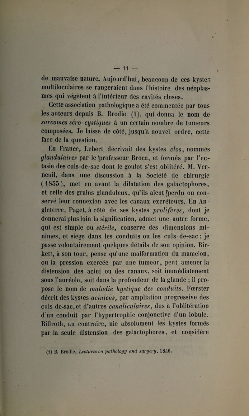 de mauvaise nature. Aujourd’hui, beaucoup de ces kyste? multiloculaires se rangeraient dans l’histoire des néoplas¬ mes qui végètent à l’intérieur des cavités closes. Cette association pathologique a été commentée par tous les auteurs depuis B. Brodie (1), qui donna le nom de sarcomes séro-cystiques à un certain nombre de tumeurs composées. Je laisse de côté, jusqu’à nouvel ordre, cette face de la question. En France, Lebert décrivait des kystes clos, nommés glandulaires par le 'professeur Broca, et formés par l’ec¬ tasie des culs-de-sac dont le goulot s’est oblitéré. M. Ver- neuil, dans une discussion à la Société de chirurgie ( 1855), met en avant la dilatation des galactophores, et celle des grains glanduleux, qu’ils aient [perdu ou con¬ servé leur connexion avec les canaux excréteurs. En An¬ gleterre, Paget, à côté de ses kystes prolifères, dont je donnerai plus loin la signification, admet une autre forme, qui est simple ou stérile, conserve des dimensions mi¬ nimes, et siège dans les conduits ou les culs-de-sac; je passe volontairement quelques détails de son opinion. Bir- kett, à son tour, pense qu’une malformation du mamelon, ou la pression exercée par une tumeur, peut amener la distension des acini ou des canaux, soit immédiatement sous l’auréole, soit dans la profondeur de la glande ; il pro¬ pose le nom de maladie kystique des conduits. Fœrster décrit des kystes aciniens, par ampliation progressive des culs de-sac, et d’autres canaliculaires, dus à l’oblitération d'un conduit par l’hypertrophie conjonctive d’un lobule. Billroth, au contraire, nie absolument les kystes formés par la seule distension des galactophores, et considère (1) B. Brodie, Lectures on pathology and surgery, 18à6.