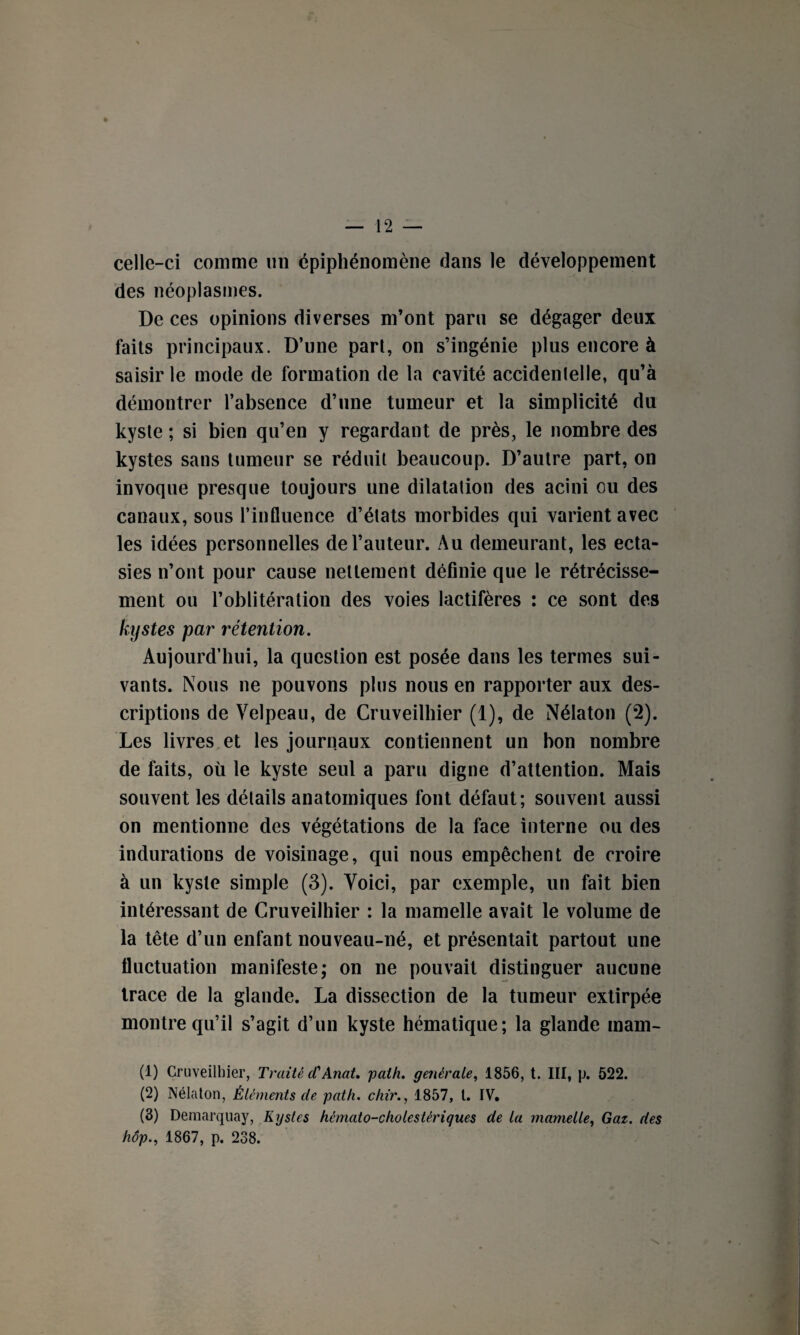 celle-ci comme un épiphénomène dans le développement des néoplasmes. De ces opinions diverses m’ont paru se dégager deux faits principaux. D’une part, on s’ingénie plus encore à saisir le mode de formation de la cavité accidentelle, qu’à démontrer l’absence d’une tumeur et la simplicité du kyste ; si bien qu’en y regardant de près, le nombre des kystes sans tumeur se réduit beaucoup. D’autre part, on invoque presque toujours une dilatation des acini ou des canaux, sous l’influence d’états morbides qui varient avec les idées personnelles de l’auteur. Au demeurant, les ecta¬ sies n’ont pour cause nettement définie que le rétrécisse¬ ment ou l’oblitération des voies lactifères : ce sont des kystes par rétention. Aujourd’hui, la question est posée dans les termes sui¬ vants. Nous ne pouvons plus nous en rapporter aux des¬ criptions de Velpeau, de Cruveilhier (1), de Nélaton (2). Les livres et les journaux contiennent un bon nombre de faits, où le kyste seul a paru digne d’attention. Mais souvent les détails anatomiques font défaut; souvent aussi on mentionne des végétations de la face interne ou des indurations de voisinage, qui nous empêchent de croire à un kyste simple (3). Voici, par exemple, un fait bien intéressant de Cruveilhier : la mamelle avait le volume de la tête d’un enfant nouveau-né, et présentait partout une fluctuation manifeste; on ne pouvait distinguer aucune trace de la glande. La dissection de la tumeur extirpée montre qu’il s’agit d’un kyste hématique; la glande main- (1) Cruveilhier, Traité cCAnat. path. générale, 1856, t. III, p. 522. (2) Nélaton, Éléments de path. chir., 1857, t. IV. (3) Demarquay, Kystes hémato-cholestériques de la mamelle, Gaz. des hop., 1867, p. 238.