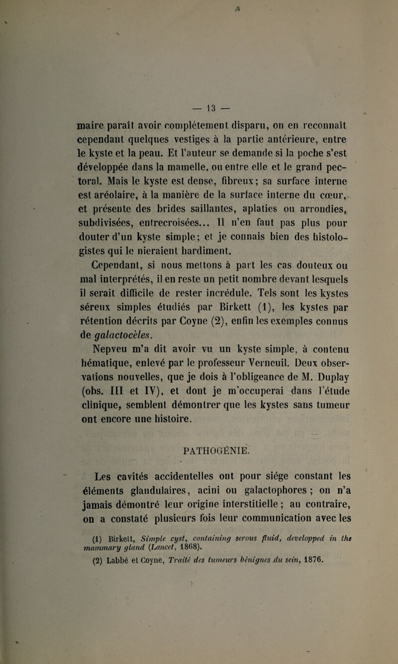 V, l* — 13 — maire paraît avoir complètement disparu, on en reconnaît cependant quelques vestiges à la partie antérieure, entre le kyste et la peau. Et l’auteur se demande si la poche s’est développée dans la mamelle, ou entre elle et le grand pec¬ toral. Mais le kyste est dense, fibreux; sa surface interne est aréolaire, à la manière de la surlace interne du cœur, et présente des brides saillantes, aplaties ou arrondies, subdivisées, entrecroisées... 11 n’en faut pas plus pour douter d’un kyste simple; et je connais bien des histolo¬ gistes qui le nieraient hardiment. Cependant, si nous mettons à part les cas douteux ou mal interprétés, il en reste un petit nombre devant lesquels il serait difficile de rester incrédule. Tels sont les kystes séreux simples étudiés par Birkett (1), les kysles par rétention décrits par Coyne (2), enfin les exemples connus de galactocèies. Nepveu m’a dit avoir vu un kyste simple, à contenu hématique, enlevé par le professeur Verneuil. Deux obser¬ vations nouvelles, que je dois à l’obligeance de M. Duplay (obs. III et IY), et dont je m’occuperai dans l’étude clinique, semblent démontrer que les kystes sans tumeur ont encore une histoire. PATHOGÉNIE. \ Les cavités accidentelles ont pour siège constant les éléments glandulaires, acini ou galactophores ; on n’a jamais démontré leur origine interstitielle ; au contraire, on a constaté plusieurs fois leur communication avec les (1) Birkelt, Simple cijst, containing serons fluid, developped in ihc mammary gland (Lancet, 1868). (2) Labbé et Coyne, Traité des tumeurs bénignes du sein, 1876.