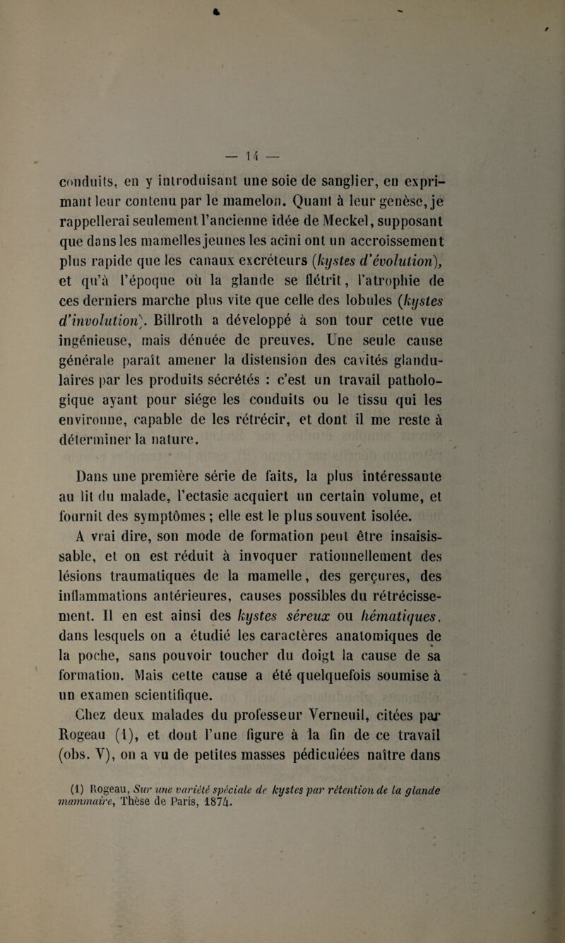 t — 14 — conduits, en y introduisant une soie de sanglier, en expri¬ mant leur contenu par le mamelon. Quant à leur genèse, je rappellerai seulement l’ancienne idée de Meckel, supposant que dans les mamelles jeunes les acini ont un accroissement plus rapide que les canaux excréteurs (kystes d'évolution), et qu’à l’époque où la glande se flétrit, l’atrophie de ces derniers marche plus vite que celle des lobules (kystes d’involution\ Billroth a développé à son tour cette vue ingénieuse, mais dénuée de preuves. Une seule cause générale paraît amener la distension des cavités glandu¬ laires par les produits sécrétés : c’est un travail patholo¬ gique ayant pour siège les conduits ou le tissu qui les environne, capable de les rétrécir, et dont il me reste à déterminer la nature. Dans une première série de faits, la plus intéressante au lit du malade, l’ectasie acquiert un certain volume, et fournit des symptômes ; elle est le plus souvent isolée. A vrai dire, son mode de formation peut être insaisis¬ sable, et on est réduit à invoquer rationnellement des lésions traumatiques de la mamelle, des gerçures, des inflammations antérieures, causes possibles du rétrécisse¬ ment. Il en est ainsi des kystes séreux ou hématiques, dans lesquels on a étudié les caractères anatomiques de « la poche, sans pouvoir toucher du doigt la cause de sa formation. Mais cette cause a été quelquefois soumise à un examen scientifique. Chez deux malades du professeur Verneuil, citées par Rogeau (l), et dont l’une figure à la fin de ce travail (obs. Y), on a vu de petites masses pédiculées naître dans (1) Rogeau, Sur une variété spéciale de kystes par rétention de la glande mammaire, Thèse de Paris, 187Zi-