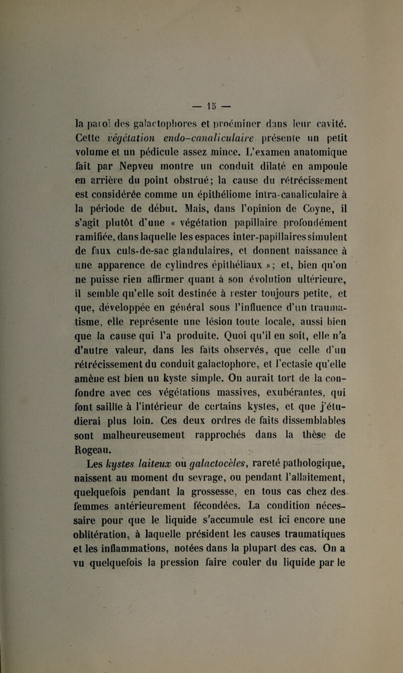 la paroi des galactophores etproéminer dans leur cavité. Cette végétation endo-canaliculaire présenle un petit volume et un pédicule assez mince. L’examen anatomique fait par Nepveu montre un conduit dilaté en ampoule en arrière du point obstrué; la cause du rétrécissement est considérée comme un épithéliome intra-canaliculaire à la période de début. Mais, dans l’opinion de Coyne, il s’agit plutôt d’une « végétation papillaire profondément ramifiée, dans laquelle les espaces inter-papillaires simulent de faux culs-de-sac glandulaires, et donnent naissance à line apparence de cylindres épithéliaux »; et, bien qu’on ne puisse rien affirmer quant à son évolution ultérieure, il semble qu’elle soit destinée à rester toujours petite, et que, développée en général sous l’influence d’un trauma¬ tisme, elle représente une lésion toute locale, aussi bien que la cause qui l’a produite. Quoi qu’il en soit, elle n’a d’autre valeur, dans les faits observés, que celle d’un rétrécissement du conduit galactophore, et l’ectasie qu’elle amène est bien un kyste simple. On aurait tort de la con¬ fondre avec ces végétations massives, exubérantes, qui font saillie à l’intérieur de certains kystes, et que j’étu¬ dierai plus loin. Ces deux ordres de faits dissemblables sont malheureusement rapprochés dans la thèse de Rogeau. Les kystes laiteux ou galactocèles, rareté pathologique, naissent au moment du sevrage, ou pendant l’allaitement, quelquefois pendant la grossesse, en tous cas chez des femmes antérieurement fécondées. La condition néces¬ saire pour que le liquide s’accumule est ici encore une oblitération, à laquelle président les causes traumatiques et les inflammations, notées dans la plupart des cas. On a vu quelquefois la pression faire couler du liquide par le