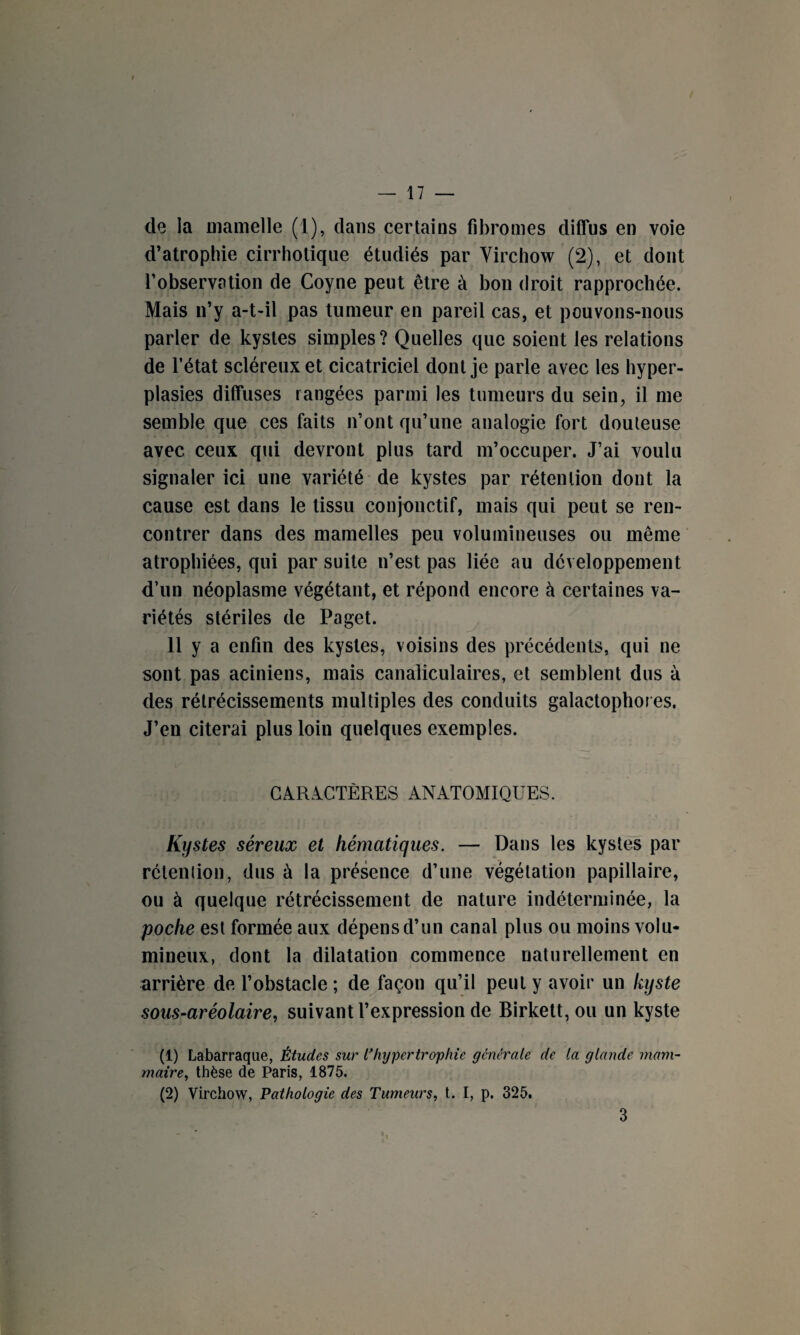 de la mamelle (1), dans certains fibromes diffus en voie d’atrophie cirrholique étudiés par Virchow (2), et dont l’observation de Coyne peut être à bon droit rapprochée. Mais n’y a-t-il pas tumeur en pareil cas, et pouvons-nous parler de kystes simples? Quelles que soient les relations de l’état scléreux et cicatriciel dont je parle avec les hyper¬ plasies diffuses rangées parmi les tumeurs du sein, il me semble que ces faits n’ont qu’une analogie fort douteuse avec ceux qui devront plus tard m’occuper. J’ai voulu signaler ici une variété de kystes par rétention dont la cause est dans le tissu conjonctif, mais qui peut se ren¬ contrer dans des mamelles peu volumineuses ou même atrophiées, qui par suite n’est pas liée au développement d’un néoplasme végétant, et répond encore à certaines va¬ riétés stériles de Paget. 11 y a enfin des kystes, voisins des précédents, qui ne sont pas aciniens, mais canaliculaires, et semblent dus à des rétrécissements multiples des conduits galactophoies. J’en citerai plus loin quelques exemples. CARACTÈRES ANATOMIQUES. Kystes séreux et hématiques. — Dans les kystes par rétention, dus à la présence d’une végétation papillaire, ou à quelque rétrécissement de nature indéterminée, la poche est formée aux dépens d’un canal plus ou moins volu¬ mineux, dont la dilatation commence naturellement en arrière de l’obstacle ; de façon qu’il peut y avoir un kyste sous-aréolaire, suivant l’expression de Birkett, ou un kyste (1) Labarraque, Études sur L’hypertrophie générale de la glande mam¬ maire, thèse de Paris, 1875. (2) Virchow, Pathologie des Tumeurs, t. I, p. 325. 3